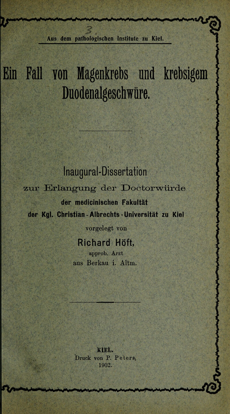 Eis Fall von Magenkrebs and krebsigem Duodenalgeschwüre. Inaugural-Dissertation zur Erlangung der Doctorwürde der medicinischen Fakultät der Kgl. Christian - Albrechts - Universität zu Kiel . V' . '■ V '■ A.- ’J ~ t _ ’ i y ■ I . ' f : • l' - ly .,V , . ' ' vorgelegt von Richard Höft, approb. Arzt aus Berkau i. Altm. KIEL. Druck von P. Peters-, 1902.