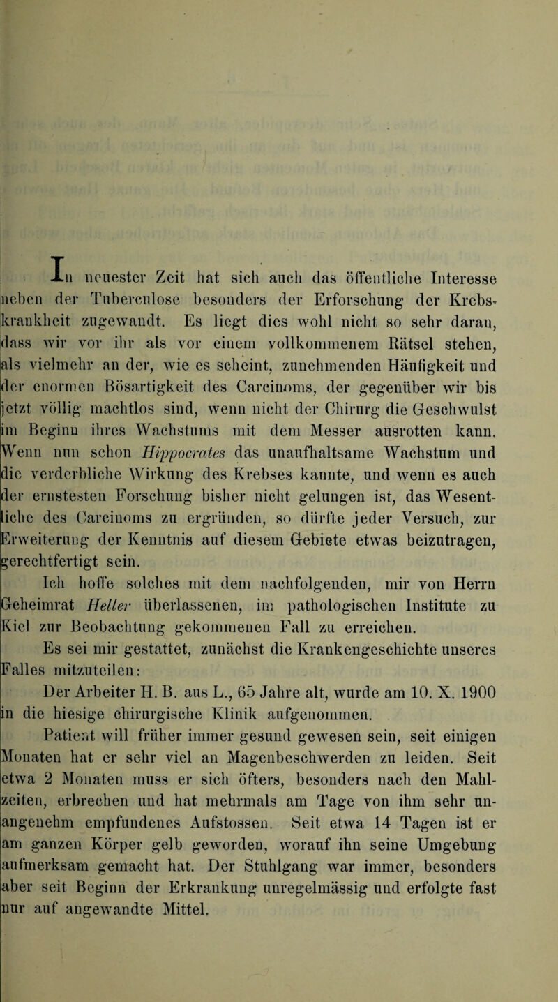 neben der Tuberculose besonders der Erforschung der Krebs- krankheit zugewandt. Es liegt dies wohl nicht so sehr daran, dass wir vor ihr als vor einem vollkommenem Rätsel stehen, als vielmehr an der, wie es scheint, zunehmenden Häufigkeit und der enormen Bösartigkeit des Careinoms, der gegenüber wir bis jetzt völlig machtlos sind, wenn nicht der Chirurg die Geschwulst im Beginn ihres Wachstums mit dem Messer ausrotten kann. Wenn nun schon Hippocrates das unaufhaltsame Wachstum und die verderbliche Wirkung des Krebses kannte, und wenn es auch der ernstesten Forschung bisher nicht gelungen ist, das Wesent¬ liche des Carcinoms zu ergründen, so dürfte jeder Versuch, zur Erweiterung der Kenntnis auf diesem Gebiete etwas beizutragen, gerechtfertigt sein. Ich hoffe solches mit dem nachfolgenden, mir von Herrn Geheimrat Heller überlassenen, im pathologischen Institute zu Kiel zur Beobachtung gekommenen Fall zu erreichen. Es sei mir gestattet, zunächst die Krankengeschichte unseres Falles mitzuteilen: Der Arbeiter H. B. aus L., 65 Jahre alt, wurde am 10. X. 1900 in die hiesige chirurgische Klinik aufgenommen. Patient will früher immer gesund gewesen sein, seit einigen Monaten hat er sehr viel an Magenbeschwerden zu leiden. Seit etwa 2 Monaten muss er sich öfters, besonders nach den Mahl¬ zeiten, erbrechen und hat mehrmals am Tage von ihm sehr un¬ angenehm empfundenes Aufstossen. Seit etwa 14 Tagen ist er am ganzen Körper gelb geworden, worauf ihn seine Umgebung aufmerksam gemacht hat. Der Stuhlgang war immer, besonders aber seit Beginn der Erkrankung unregelmässig und erfolgte fast nur auf angewandte Mittel,