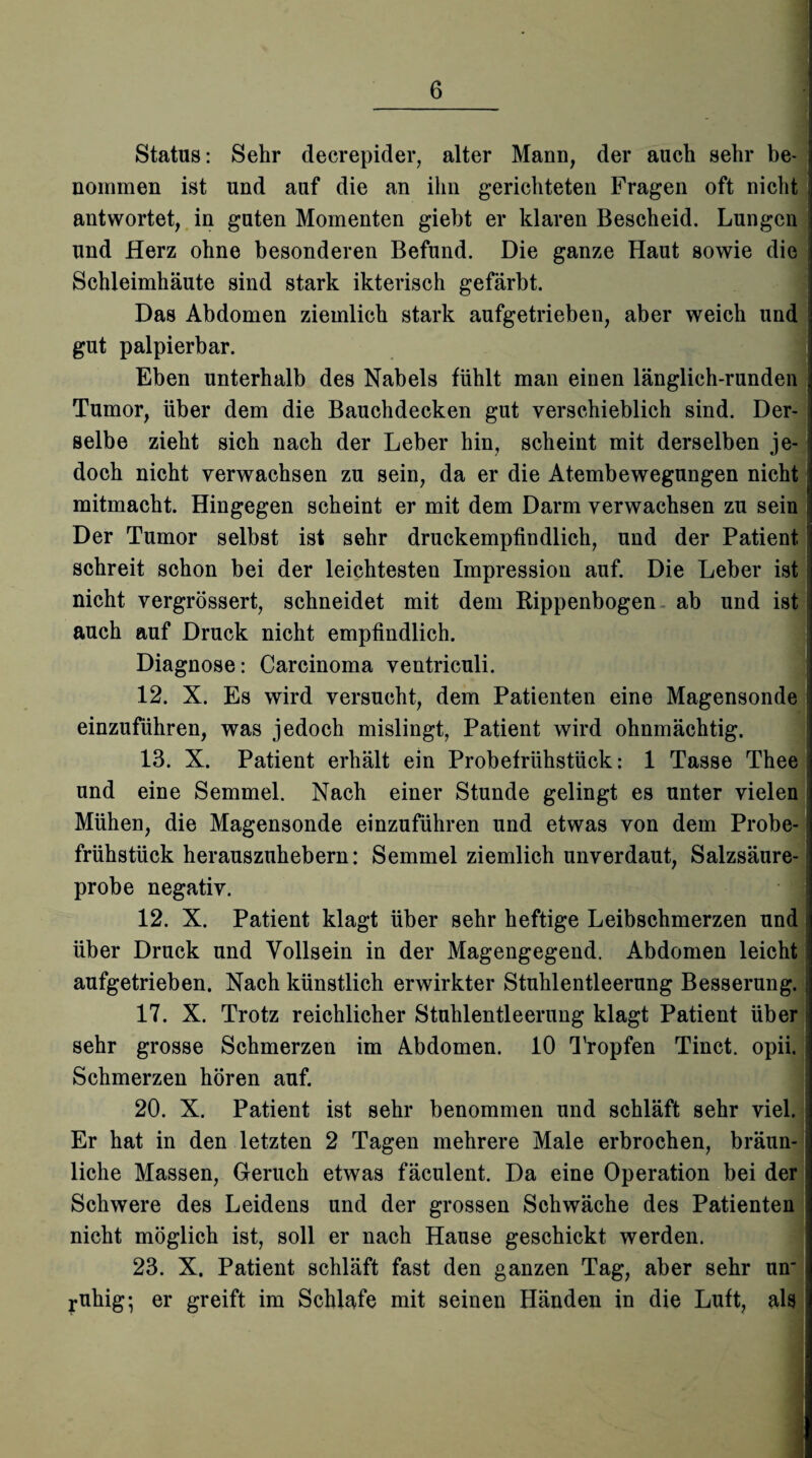 Status: Sehr decrepider, alter Mann, der auch sehr be¬ nommen ist und auf die an ihn gerichteten Fragen oft nicht antwortet, in guten Momenten giebt er klaren Bescheid. Lungen und Herz ohne besonderen Befund. Die ganze Haut sowie die Schleimhäute sind stark ikterisch gefärbt. Das Abdomen ziemlich stark aufgetrieben, aber weich und gut palpierbar. Eben unterhalb des Nabels fühlt man einen länglich-runden Tumor, über dem die Bauchdecken gut verschieblich sind. Der¬ selbe zieht sich nach der Leber hin, scheint mit derselben je¬ doch nicht verwachsen zu sein, da er die Atembewegungen nicht mitmacht. Hingegen scheint er mit dem Darm verwachsen zu sein Der Tumor selbst ist sehr druckempfindlich, und der Patient schreit schon bei der leichtesten Impression auf. Die Leber ist nicht vergrössert, schneidet mit dem Rippenbogen ab und ist auch auf Druck nicht empfindlich. Diagnose: Carcinoma ventriculi. 12. X. Es wird versucht, dem Patienten eine Magensonde einzuführen, was jedoch mislingt, Patient wird ohnmächtig. 13. X. Patient erhält ein Probefrühstück: 1 Tasse Thee und eine Semmel. Nach einer Stunde gelingt es unter vielen Mühen, die Magensonde einzuführen und etwas von dem Probe¬ frühstück herauszuhebern: Semmel ziemlich unverdaut, Salzsäure¬ probe negativ. 12. X. Patient klagt über sehr heftige Leibschmerzen und über Druck und Vollsein in der Magengegend. Abdomen leicht aufgetrieben. Nach künstlich erwirkter Stuhlentleerung Besserung.; 17. X. Trotz reichlicher Stuhlentleerung klagt Patient über sehr grosse Schmerzen im Abdomen. 10 Tropfen Tinct. opii. Schmerzen hören auf. 20. X. Patient ist sehr benommen und schläft sehr viel. Er hat in den letzten 2 Tagen mehrere Male erbrochen, bräun¬ liche Massen, Geruch etwas fäculent. Da eine Operation bei der Schwere des Leidens und der grossen Schwäche des Patienten nicht möglich ist, soll er nach Hause geschickt werden. 23. X. Patient schläft fast den ganzen Tag, aber sehr un_ ruhig-, er greift im Schlafe mit seinen Händen in die Luft, als