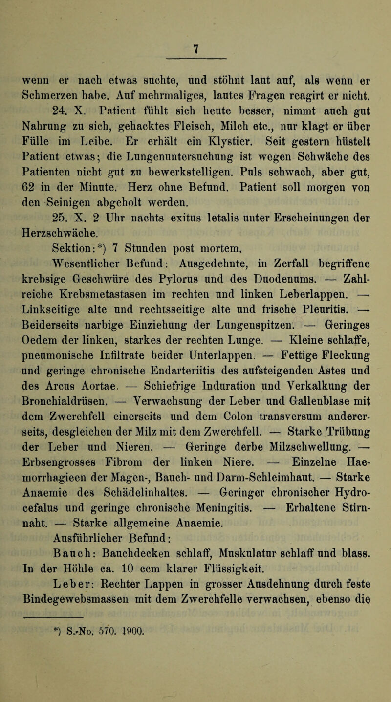 wenn er nach etwas suchte, und stöhnt laut auf, als wenn er Schmerzen habe. Auf mehrmaliges, lautes Fragen reagirt er nicht. 24. X. Patient fühlt sich heute besser, nimmt auch gut Nahrung zu sich, gehacktes Fleisch, Milch etc., nur klagt er über Fülle im Leibe. Er erhält ein Klystier. Seit gestern hüstelt Patient etwas; die Lungenuntersuchung ist wegen Schwäche des Patienten nicht gut zu bewerkstelligen. Puls schwach, aber gut, 62 in der Minute. Herz ohne Befund. Patient soll morgen von den Seinigen abgeholt werden. 25. X. 2 Uhr nachts exitus letalis unter Erscheinungen der Herzschwäche. Sektion:*) 7 Stunden post mortem. Wesentlicher Befund: Ausgedehnte, in Zerfall begriffene krebsige Geschwüre des Pylorus und des Duodenums. — Zahl¬ reiche Krebsmetastasen im rechten und linken Leberlappen. —- Linkseitige alte und rechtsseitige alte und frische Pleuritis. — Beiderseits narbige Einziehung der Lungenspitzen. — Geringes Oedem der linken, starkes der rechten Lunge. — Kleine schlaffe, pneumonische Infiltrate beider Unterlappen. — Fettige Fleckung und geringe chronische Endarteriitis des aufsteigenden Astes und des Arcus Aortae. — Schiefrige Induration und Verkalkung der Bronchialdrüsen. — Verwachsung der Leber und Gallenblase mit dem Zwerchfell einerseits und dem Colon transversum anderer¬ seits, desgleichen der Milz mit dem Zwerchfell. — Starke Trübung der Leber und Nieren. — Geringe derbe Milzschwellung. —- Erbsengrosses Fibrom der linken Niere. — Einzelne Hae- morrhagieen der Magen-, Bauch- und Darm-Schleimhaut. — Starke Anaemie des Schädelinhaltes. — Geringer chronischer Hydro- cefalus und geringe chronische Meningitis. — Erhaltene Stirn¬ naht. — Starke allgemeine Anaemie. Ausführlicher Befund: Bauch: Bauchdecken schlaff, Muskulatur schlaff und blass. In der Höhle ca. 10 ccm klarer Flüssigkeit. Leber: Rechter Lappen in grosser Ausdehnung durch feste Bindegewebsmassen mit dem Zwerchfelle verwachsen, ebenso die *) S.-No. 570. 1900.