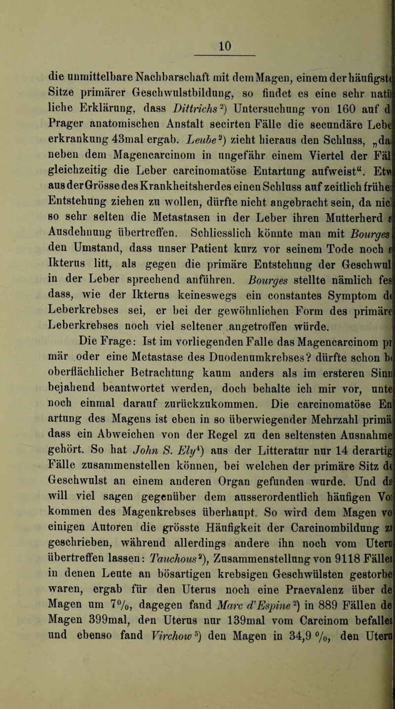 die unmittelbare Nachbarschaft mit demMagen, einem der häutigst* Sitze primärer Geschwulstbildung, so findet es eine sehr natii liehe Erklärung, dass Dittrichs2) Untersuchung von 160 auf d Prager anatomischen Anstalt secirten Fälle die secundäre Lebe erkrankung 43mal ergab. Leube2) zieht hieraus den Schluss, „dai neben dem Magencarcinom in ungefähr einem Viertel der Fäl gleichzeitig die Leber carcinomatöse Entartung aufweist“. Etwj aus der Grösse des Krankheitsherdes einen Schluss auf zeitlich frühe] Entstehung ziehen zu wollen, dürfte nicht angebracht sein, da nie! so sehr selten die Metastasen in der Leber ihren Mutterherd t Ausdehnung übertreffen. Schliesslich könnte man mit Bourges den Umstand, dass unser Patient kurz vor seinem Tode noch c Ikterus litt, als gegen die primäre Entstehung der Geschwul in der Leber sprechend anführen. Bourges stellte nämlich fes dass, wie der Ikterus keineswegs ein constantes Symptom d< Leberkrebses sei, er bei der gewöhnlichen Form des primäre Leberkrebses noch viel seltener angetroffen würde. Die Frage: Ist im vorliegenden Falle das Magencarcinom pi mär oder eine Metastase des Duodenumkrebses? dürfte schon bi oberflächlicher Betrachtung kaum anders als im ersteren Sinn bejahend beantwortet werden, doch behalte ich mir vor, unte noch einmal darauf zurückzukommen. Die carcinomatöse En artung des Magens ist eben in so überwiegender Mehrzahl primäi dass ein Abweichen von der Regel zu den seltensten Ausnahme gehört. So hat John S. Ely4) aus der Litteratur nur 14 derartig! Fälle zusammenstellen können, bei welchen der primäre Sitz d< Geschwulst an einem anderen Organ gefunden wurde. Und ds will viel sagen gegenüber dem ausserordentlich häufigen Voll kommen des Magenkrebses überhaupt. So wird dem Magen vo einigen Autoren die grösste Häufigkeit der Carcinombildung zi geschrieben, während allerdings andere ihn noch vom Utero übertreffen lassen: Tauchous2), Zusammenstellung von 9118 Fällei in denen Leute an bösartigen krebsigen Geschwülsten gestorbe waren, ergab für den Uterus noch eine Praevalenz über de Magen um 7%, dagegen fand Marc (TEspine2) in 889 Fällen de Magen 399mal, den Uterus nur 139mal vom Carcinom befallei und ebenso fand Virchow5) den Magen in 34,9 %, den Utero