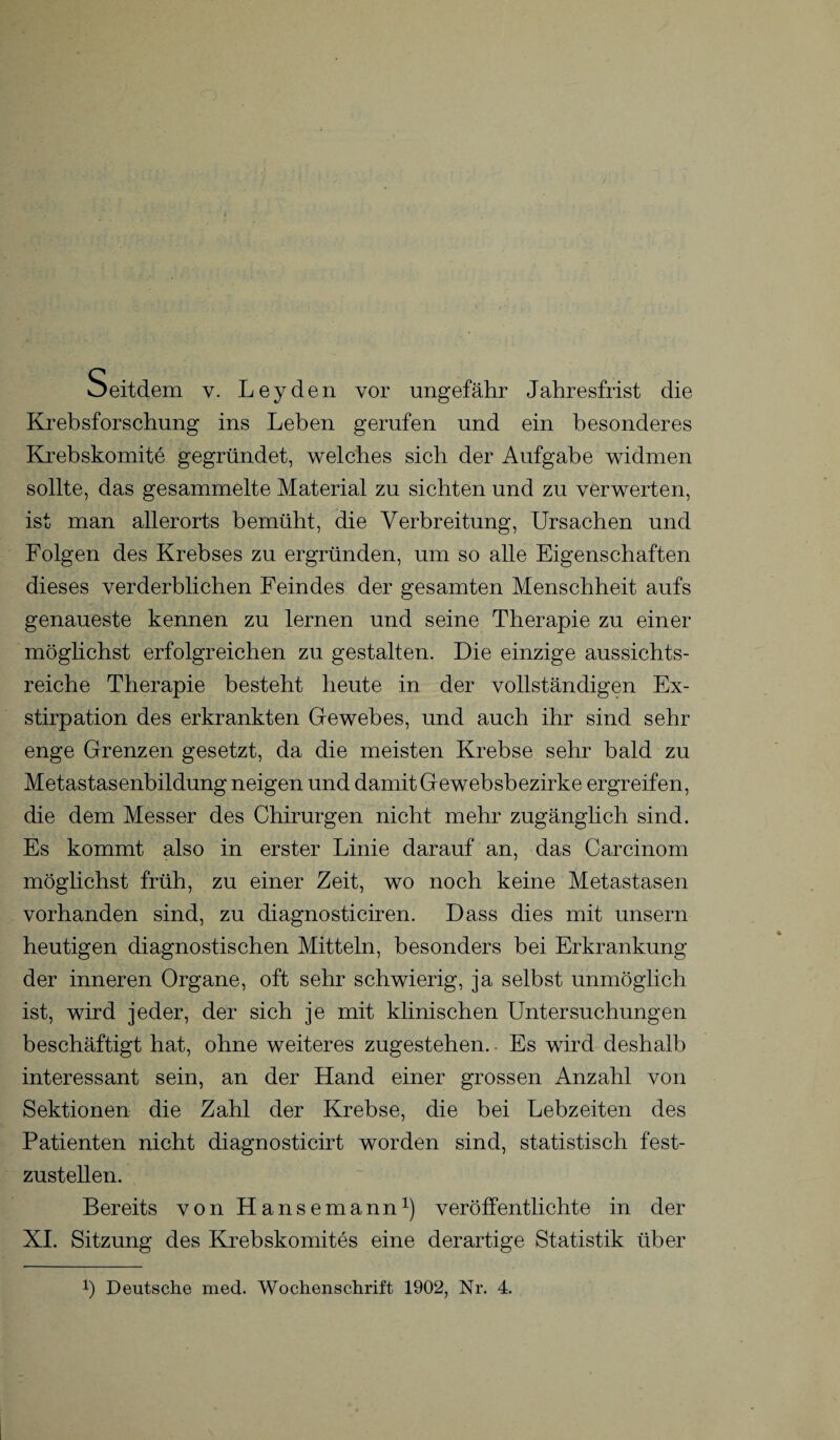 Krebsforschung ins Leben gerufen und ein besonderes Krebskomite gegründet, welches sich der Aufgabe widmen sollte, das gesammelte Material zu siebten und zu verwerten, ist man allerorts bemüht, die Verbreitung, Ursachen und Folgen des Krebses zu ergründen, um so alle Eigenschaften dieses verderblichen Feindes der gesamten Menschheit aufs genaueste kennen zu lernen und seine Therapie zu einer möglichst erfolgreichen zu gestalten. Die einzige aussichts¬ reiche Therapie besteht heute in der vollständigen Ex¬ stirpation des erkrankten Gewebes, und auch ihr sind sehr enge Grenzen gesetzt, da die meisten Krebse sehr bald zu Metastasenbildung neigen und damit Ge websbezirke ergreifen, die dem Messer des Chirurgen nicht mehr zugänglich sind. Es kommt also in erster Linie darauf an, das Carcinom möglichst früh, zu einer Zeit, wo noch keine Metastasen vorhanden sind, zu diagnosticiren. Dass dies mit unsern heutigen diagnostischen Mitteln, besonders bei Erkrankung der inneren Organe, oft sehr schwierig, ja selbst unmöglich ist, wird jeder, der sich je mit klinischen Untersuchungen beschäftigt hat, ohne weiteres zugestehen. Es wird deshalb interessant sein, an der Hand einer grossen Anzahl von Sektionen die Zahl der Krebse, die bei Lebzeiten des Patienten nicht diagnosticirt worden sind, statistisch fest¬ zustellen. Bereits von Hansemann1) veröffentlichte in der XI. Sitzung des Krebskomites eine derartige Statistik über p Deutsche med. Wochenschrift 1902, Nr. 4.