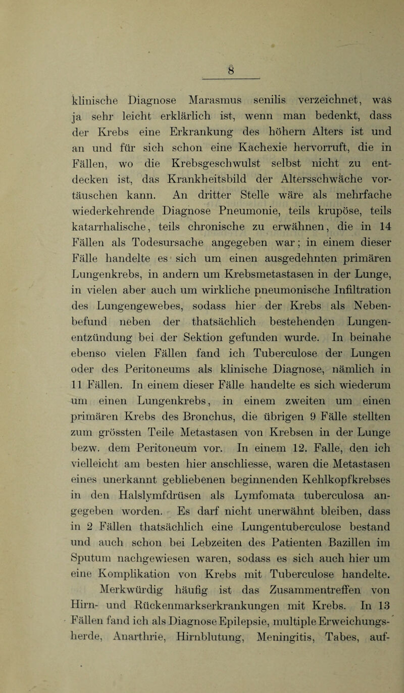 klinische Diagnose Marasmus senilis verzeichnet, was ja sehr leicht erklärlich ist, wenn man bedenkt, dass der Krebs eine Erkrankung des hohem Alters ist und an und für sich schon eine Kachexie hervorruft, die in Fällen, wo die Krebsgeschwulst selbst nicht zu ent¬ decken ist, das Krankheitsbild der Altersschwäche Vor¬ täuschen kann. An dritter Stelle wäre als mehrfache wiederkehrende Diagnose Pneumonie, teils krupöse, teils katarrhalische, teils chronische zu erwähnen, die in 14 Fällen als Todesursache angegeben war; in einem dieser Fälle handelte es sich um einen ausgedehnten primären Lungenkrebs, in andern um Krebsmetastasen in der Lunge, in vielen aber auch um wirkliche pneumonische Infiltration des Lungengewebes, sodass hier der Krebs als Neben¬ befund neben der thatsächlich bestehenden Lungen¬ entzündung bei der Sektion gefunden wurde. In beinahe ebenso vielen Fällen fand ich Tuberculose der Lungen oder des Peritoneums als klinische Diagnose, nämlich in 11 Fällen. In einem dieser Fälle handelte es sich wiederum um einen Lungenkrebs, in einem zweiten um einen primären Krebs des Bronchus, die übrigen 9 Fälle stellten zum grössten Teile Metastasen von Krebsen in der Lunge bezw. dem Peritoneum vor. In einem 12. Falle, den ich vielleicht am besten hier anschliesse, waren die Metastasen eines unerkannt gebliebenen beginnenden Kehlkopfkrebses in den Halslymfdrüsen als Lymfomata tuberculosa an¬ gegeben worden. Es darf nicht unerwähnt bleiben, dass in 2 Fällen thatsächlich eine Lungentuberculose bestand und auch schon bei Lebzeiten des Patienten Bazillen im Sputum nachgewiesen waren, sodass es sich auch hier um eine Komplikation von Krebs mit Tuberculose handelte. Merkwürdig häufig ist das Zusammentreffen von Hirn- und Rückenmarkserkrankungen mit Krebs. In 13 Fällen fand ich als Diagnose Epilepsie, multiple Erweichungs¬ herde, Anarthrie, Hirnblutung, Meningitis, Tabes, auf-