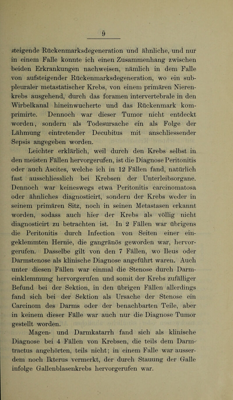 steigende Rückenmarksdegeneration und ähnliche, und nur in einem Falle konnte ich einen Zusammenhang zwischen beiden Erkrankungen nachweisen, nämlich in dem Falle von aufsteigender Rückenmarksdegeneration, wo ein sub¬ pleuraler metastatischer Krebs, von einem primären Nieren¬ krebs ausgehend, durch das foramen intervertebrale in den Wirbelkanal hineinwucherte und das Rückenmark kom- primirte. Dennoch war dieser Tumor nicht entdeckt worden, sondern als Todesursache ein als Folge der Lähmung eintretender Decubitus mit anschliessender Sepsis angegeben worden. Leichter erklärlich, weil durch den Krebs selbst in den meisten Fällen hervorgerufen, ist die Diagnose Peritonitis oder auch Ascites, welche ich in 12 Fällen fand, natürlich fast ausschliesslich bei Krebsen der Unterleibsorgane. Dennoch war keineswegs etwa Peritonitis carcinomatosa oder ähnliches diagnosticirt, sondern der Krebs weder in seinem primären Sitz, noch in seinen Metastasen erkannt worden, sodass auch hier der Krebs als völlig nicht diagnosticirt zu betrachten ist. In 2 Fällen war übrigens die Peritonitis durch Infection von Seiten einer ein¬ geklemmten Hernie, die gangränös geworden war, hervor¬ gerufen. Dasselbe gilt von den 7 Fällen, wo Ileus oder Darmstenose als klinische Diagnose angeführt waren. Auch unter diesen Fällen war einmal die Stenose durch Darm¬ einklemmung hervorgerufen und somit der Krebs zufälliger Befund bei der Sektion, in den übrigen Fällen allerdings fand sich bei der Sektion als Ursache der Stenose ein Carcinom des Darms oder der benachbarten Teile, aber in keinem dieser Fälle war auch nur die Diagnose Tumor gestellt worden. Magen- und Darmkatarrh fand sich als klinische Diagnose bei 4 Fällen von Krebsen, die teils dem Darm- tractus angehörten, teils nicht; in einem Falle war ausser¬ dem noch Ikterus vermerkt, der durch Stauung der Galle infolge Gallenblasenkrebs hervorgerufen war.