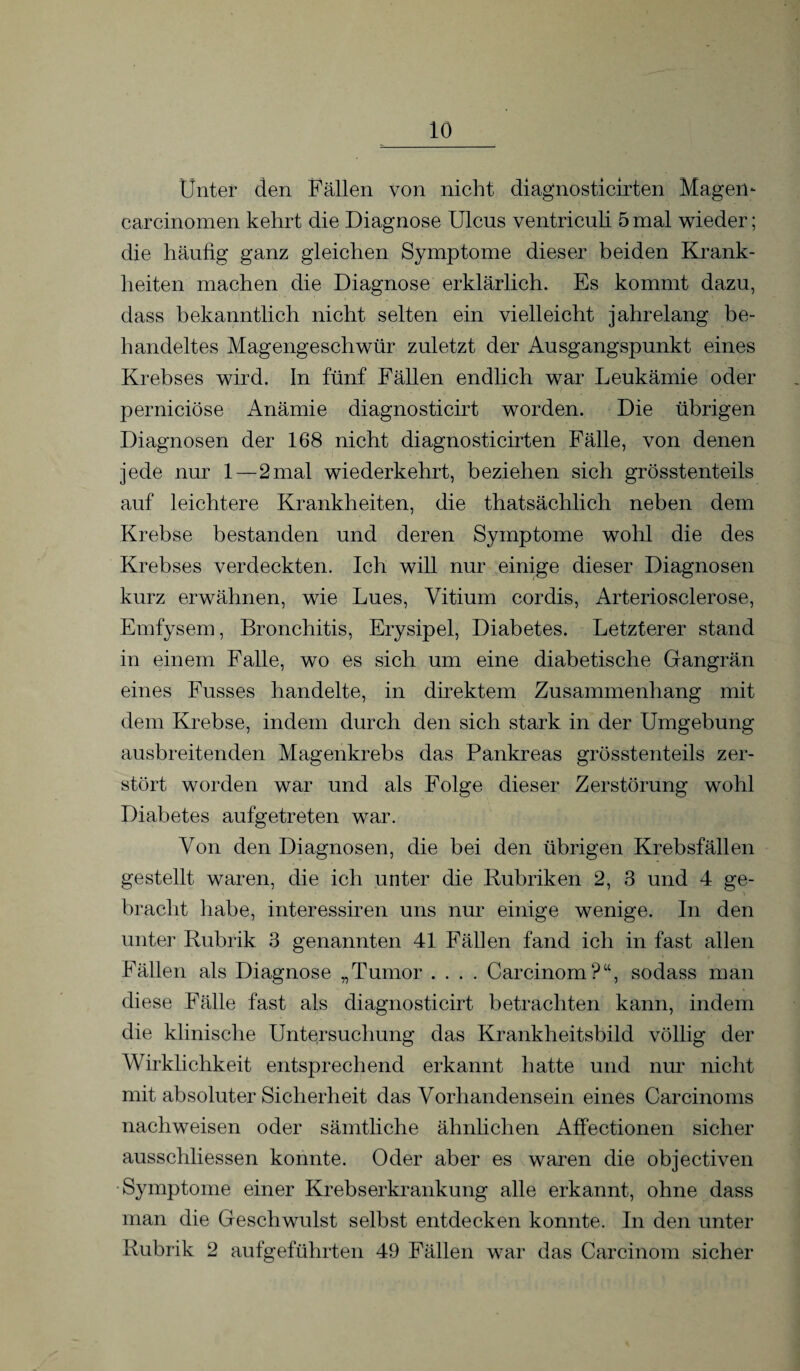 Unter den Fällen von nicht diagnosticirten Magen- carcinomen kehrt die Diagnose Ulcus ventriculi 5 mal wieder; die häufig ganz gleichen Symptome dieser beiden Krank¬ heiten machen die Diagnose erklärlich. Es kommt dazu, dass bekanntlich nicht selten ein vielleicht jahrelang be¬ handeltes Magengeschwür zuletzt der Ausgangspunkt eines Krebses wird. In fünf Fällen endlich war Leukämie oder perniciöse Anämie diagnosticirt worden. Die übrigen Diagnosen der 168 nicht diagnosticirten Fälle, von denen jede nur 1—2mal wiederkehrt, beziehen sich grösstenteils auf leichtere Krankheiten, die thatsächlich neben dem Krebse bestanden und deren Symptome wohl die des Krebses verdeckten. Ich will nur einige dieser Diagnosen kurz erwähnen, wie Lues, Vitium cordis, Arteriosclerose, Emfysem, Bronchitis, Erysipel, Diabetes. Letzterer stand in einem Falle, wo es sich um eine diabetische Gangrän eines Fusses handelte, in direktem Zusammenhang mit dem Krebse, indem durch den sich stark in der Umgebung ausbreitenden Magenkrebs das Pankreas grösstenteils zer¬ stört worden war und als Folge dieser Zerstörung wohl Diabetes aufgetreten war. Von den Diagnosen, die bei den übrigen Krebsfällen gestellt waren, die ich unter die Rubriken 2, 3 und 4 ge¬ bracht habe, interessiren uns nur einige wenige. In den unter Rubrik 3 genannten 41 Fällen fand ich in fast allen Fällen als Diagnose „Tumor .... Carcinom?“, sodass man diese Fälle fast als diagnosticirt betrachten kann, indem die klinische Untersuchung das Krankheitsbild völlig der Wirklichkeit entsprechend erkannt hatte und nur nicht mit absoluter Sicherheit das Vorhandensein eines Carcinoms nachweisen oder sämtliche ähnlichen Affectionen sicher ausschliessen konnte. Oder aber es waren die objectiven Symptome einer Krebserkrankung alle erkannt, ohne dass man die Geschwulst selbst entdecken konnte. In den unter Rubrik 2 aufgeführten 49 Fällen war das Carcinom sicher