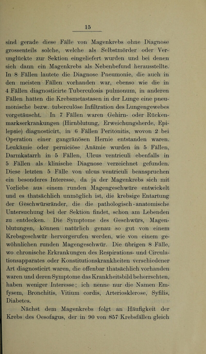 sind gerade diese Fälle von Magenkrebs ohne Diagnose grossenteils solche, welche als Selbstmörder oder Ver¬ unglückte zur Sektion eingeliefert wurden und bei denen sich dann ein Magenkrebs als Nebenbefund herausstellte. In 8 Fällen lautete die Diagnose Pneumonie, die auch in den meisten Fällen vorhanden war, ebenso wie die in 4 Fällen diagnosticirte Tuberculosis pulmonum, in anderen Fällen hatten die Krebsmetastasen in der Lunge eine pneu¬ monische bezw. tuberculöse Infiltration des Lungengewebes vorgetäuscht. In 7 Fällen waren Gehirn- oder Rücken¬ markserkrankungen (Hirnblutung, Erweichungsherde, Epi¬ lepsie) diagnosticirt, in 6 Fällen Peritonitis, wovon 2 bei Operation einer gangränösen Hernie entstanden waren. Leukämie oder perniciöse Anämie wurden in 5 Fällen, Darmkatarrh in 5 Fällen, Ulcus ventriculi ebenfalls in 5 Fällen als klinische Diagnose verzeichnet gefunden. Diese letzten 5 Fälle von ulcus ventriculi beanspruchen ein besonderes Interesse, da ja der Magenkrebs sich mit Vorliebe aus einem runden Magengeschwüre entwickelt und es thatsächlich unmöglich ist, die krebsige Entartung der Geschwürsränder, die die pathologisch - anatomische Untersuchung bei der Sektion findet, schon am Lebenden zu entdecken. Die Symptome des Geschwürs, Magen¬ blutungen, können natürlich genau so gut von einem Krebsgeschwür hervorgerufen werden, wie von einem ge¬ wöhnlichen runden Magengeschwür. Die übrigen 8 Fälle, wo chronische Erkrankungen des Respirations- und Circula- tionsapparates oder Konstitutionskrankheiten verschiedener Art diagnosticirt waren, die offenbar thatsächlich vorhanden waren und deren Symptome das Krankheitsbild beherrschten, haben weniger Interesse; ich nenne nur die Namen Ern- fysem, Bronchitis, Vitium cordis, Arteriosklerose, Syfilis, Diabetes. Nächst dem Magenkrebs folgt an Häufigkeit der Krebs des Oesofagus, der in 90 von 857 Krebsfällen gleich