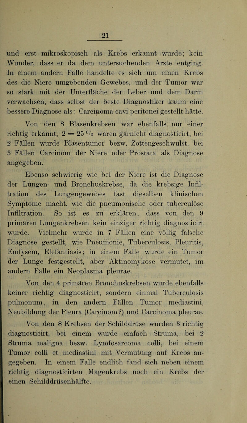 und erst mikroskopisch als Krebs erkannt wurde; kein Wunder, dass er da dem untersuchenden Arzte entging. In einem andern Falle handelte es sich um einen Krebs des die Niere umgebenden Gewebes, und der Tumor war so stark mit der Unterfläche der Leber und dem Darm verwachsen, dass selbst der beste Diagnostiker kaum eine bessere Diagnose als: Carcinoma cavi peritonei gestellt hätte. Von den 8 Blasenkrebsen war ebenfalls nur einer richtig erkannt, 2 = 25 % waren garnicht diagnosticirt, bei 2 Fällen wurde Blasentumor bezw. Zottengescbwulst, bei 3 Fällen Carcinom der Niere oder Prostata als Diagnose angegeben. Ebenso schwierig wie bei der Niere ist die Diagnose der Lungen- und Bronchuskrebse, da die krebsige Infil¬ tration des Lungengewebes fast dieselben klinischen Symptome macht, wie die pneumonische oder tuberculöse Infiltration. So ist es zu erklären, dass von den 9 primären Lungenkrebsen kein einziger richtig diagnosticirt wurde. Vielmehr wurde in 7 Fällen eine völlig falsche Diagnose gestellt, wie Pneumonie, Tuberculosis, Pleuritis, Emfysem, Elefantiasis; in einem Falle wurde ein Tumor der Lunge festgestellt, aber Aktinomykose vermutet, im andern Falle ein Neoplasma pleurae. Von den 4 primären Bronchuskrebsen wurde ebenfalls keiner richtig diagnosticirt, sondern einmal Tuberculosis pulmonum, in den andern Fällen Tumor mediastini, Neubildung der Pleura (Carcinom?) und Carcinoma pleurae. Von den 8 Krebsen der Schilddrüse wurden 3 richtig diagnosticirt, bei einem wurde einfach Struma, bei 2 Struma maligna bezw. Lymfosarcoma colli, bei einem Tumor colli et mediastini mit Vermutung auf Krebs an¬ gegeben. In einem Falle endlich fand sich neben einem richtig diagnosticirten Magenkrebs noch ein Krebs der einen Schilddrüsenhälfte.