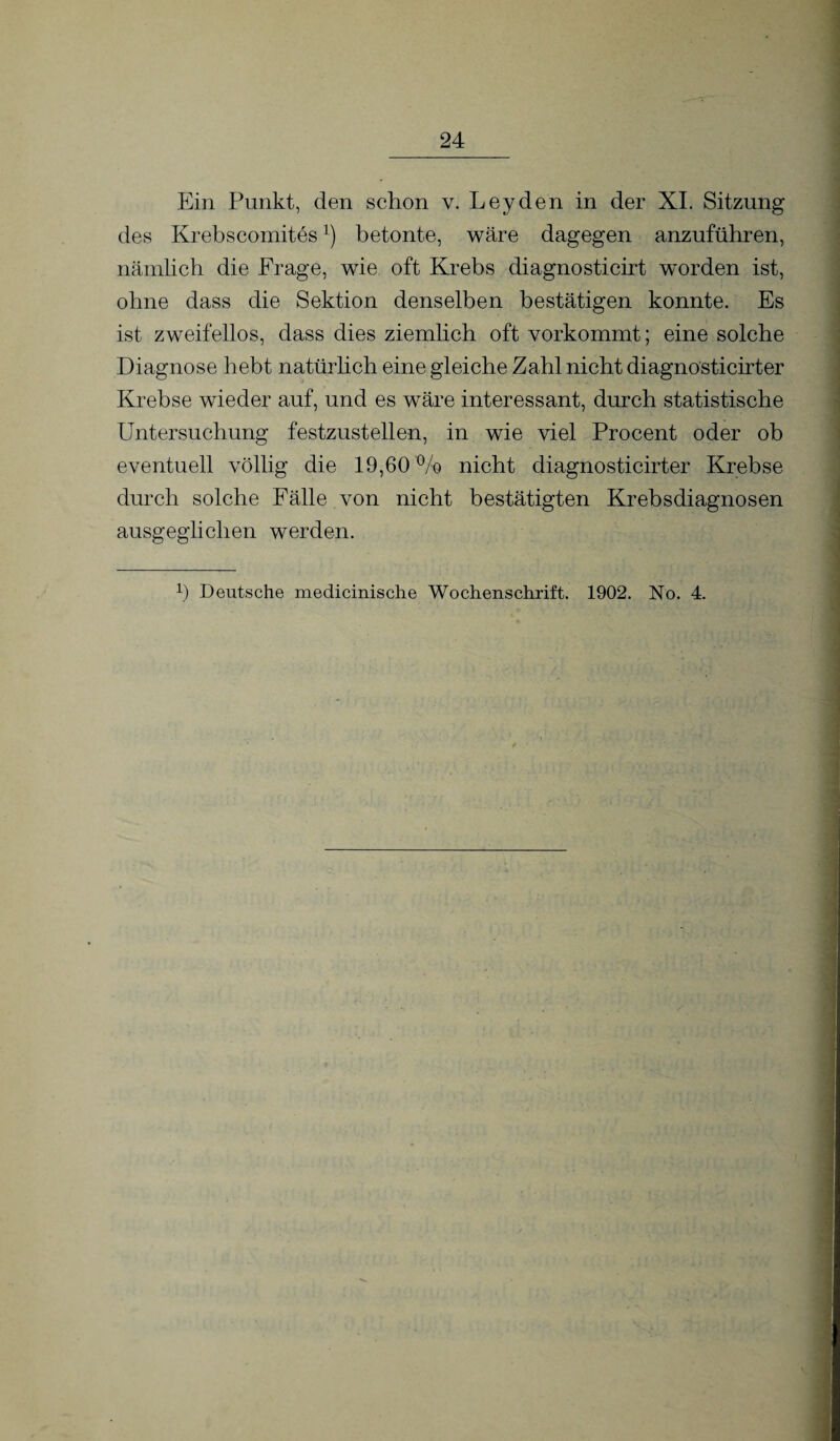 Ein Punkt, den schon v. Leyden in der XI. Sitzung des Krebscomites]) betonte, wäre dagegen anzuführen, nämlich die Frage, wie oft Krebs diagnosticirt worden ist, ohne dass die Sektion denselben bestätigen konnte. Es ist zweifellos, dass dies ziemlich oft vorkommt; eine solche Diagnose hebt natürhch eine gleiche Zahl nicht diagnosticirt er Krebse wieder auf, und es wäre interessant, durch statistische Untersuchung festzustellen, in wie viel Procent oder ob eventuell völlig die 19,60 % nicht diagnosticirter Krebse durch solche Fälle von nicht bestätigten Krebsdiagnosen ausgeglichen werden. 0 Deutsche medicinische Wochenschrift. 1902. No. 4.