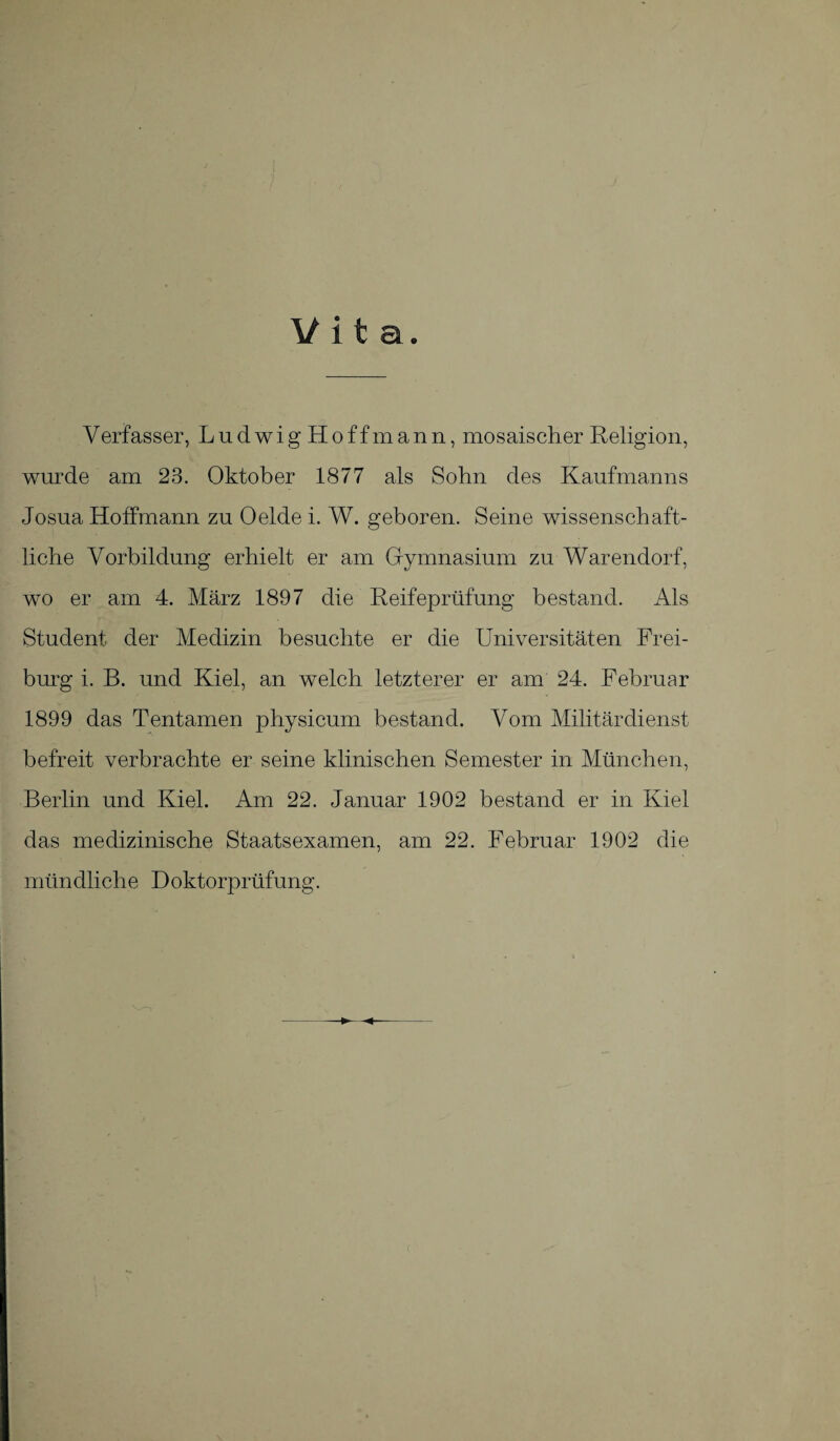 V erfasser, Ludwig Hoff mann, mosaischer Religion, wurde am 23. Oktober 1877 als Sohn des Kaufmanns Josua Holfmann zu Oelde i. W. geboren. Seine wissenschaft¬ liche Vorbildung erhielt er am Gymnasium zu Warendorf, wo er am 4. März 1897 die Reifeprüfung bestand. Als Student der Medizin besuchte er die Universitäten Frei¬ burg i. B. und Kiel, an welch letzterer er am 24. Februar 1899 das Tentamen physicum bestand. Vom Militärdienst befreit verbrachte er seine klinischen Semester in München, Berlin und Kiel. Am 22. Januar 1902 bestand er in Kiel das medizinische Staatsexamen, am 22. Februar 1902 die mündliche Doktorprüfung.