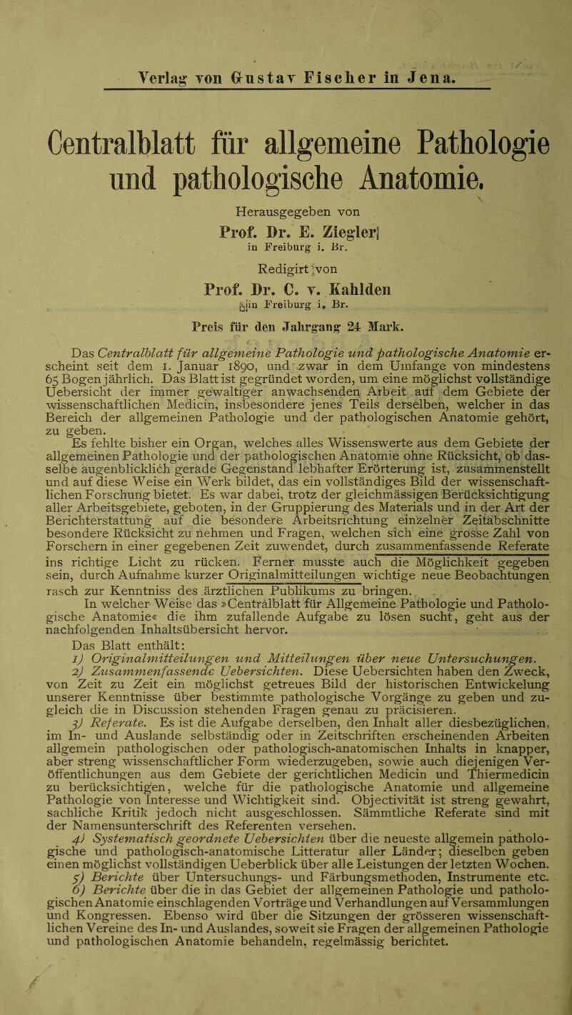 Centralblatt für allgemeine Pathologie und pathologische Anatomie, \ Herausgegeben von Prof. Dr. E. Ziegler] in Freiburg i. Br. Redigirtjvon Prof. Pr. C. y. Kahlden {sjin Freiburg i. Br. Preis für den Jahrgang 24 Mark. '7 l; c-rr !■*■;> *• , • \ Das Centralblatt für allgemeine Pathologie und pathologische Anatomie er¬ scheint seit dem i. Januar 1890, und zwar in dem Umfange von mindestens 65 Bogen jährlich. Das Blatt ist gegründet worden, um eine möglichst vollständige Uebersicht der immer gewaltiger anwachsenden Arbeit auf dem Gebiete der wissenschaftlichen Medicin, insbesondere jenes Teils derselben, welcher in das Bereich der allgemeinen Pathologie und der pathologischen Anatomie gehört, zu geben. Es fehlte bisher ein Organ, welches alles Wissenswerte aus dem Gebiete der allgemeinen Pathologie und der pathologischen Anatomie ohne Rücksicht, ob das¬ selbe augenblicklich gerade Gegenstand lebhafter Erörterung ist, zusämmenstellt und auf diese Weise ein Werk bildet, das ein vollständiges Bild der wissenschaft¬ lichen Forschung bietet. Es war dabei, trotz der gleichmässigen Berücksichtigung aller Arbeitsgebiete, geboten, in der Gruppierung des Materials und in der Art der Berichterstattung auf die besondere Arbeitsrichtung einzelner Zeitabschnitte besondere Rücksicht zu nehmen und Fragen, welchen sich eine grosse Zahl von Forschern in einer gegebenen Zeit zuwendet, durch zusammenfassende Referate ins richtige Licht zu rücken. Ferner musste auch die Möglichkeit gegeben sein, durch Aufnahme kurzer Originalmitteilungen wichtige neue Beobachtungen rasch zur Kenntniss des ärztlichen Publikums zu bringen. In welcher Weise das »Centralblatt für Allgemeine Pathologie und Patholo¬ gische Anatomie« die ihm zufallende Aufgabe zu lösen sucht, geht aus der nachfolgenden Inhaltsübersicht hervor. Das Blatt enthält: 1) Originalmitteilungen vind Mitteilungen über neue Untersuchungen. 2) Zusammenfassende Uebersichten. Diese Uebersichten haben den Zweck, von Zeit zu Zeit ein möglichst getreues Bild der historischen Entwickelung unserer Kenntnisse über bestimmte pathologische Vorgänge zu geben und zu¬ gleich die in Discussion stehenden Fragen genau zu präcisieren. l) Referate. Es ist die Aufgabe derselben, den Inhalt aller diesbezüglichen, im In- und Auslande selbständig oder in Zeitschriften erscheinenden Arbeiten allgemein pathologischen oder pathologisch-anatomischen Inhalts in knapper, aber streng wissenschaftlicher Form wiederzugeben, sowie auch diejenigen Ver¬ öffentlichungen aus dem Gebiete der gerichtlichen Medicin und Thiermedicin zu berücksichtigen, welche für die pathologische Anatomie und allgemeine Pathologie von Interesse und Wichtigkeit sind. Objectivität ist streng gewahrt, sachliche Kritik jedoch nicht ausgeschlossen. Sämmtliche Referate sind mit der Namensunterschrift des Referenten versehen. 4) Systematisch geordnete Uebersichten über die neueste allgemein patholo¬ gische und pathologisch-anatomische Litteratur aller Länder; dieselben geben einen möglichst vollständigen Ueberblick über alle Leistungen der letzten Wochen. 5) Berichte über Untersuchungs- und Färbungsmethoden, Instrumente etc. 6) Berichte über die in das Gebiet der allgemeinen Pathologie und patholo¬ gischen Anatomie einschlagenden Vorträge und Verhandlungen auf Versammlungen und Kongressen. Ebenso wird über die Sitzungen der grösseren wissenschaft¬ lichen Vereine des In- und Auslandes, soweit sie Fragen der allgemeinen Pathologie und pathologischen Anatomie behandeln, regelmässig berichtet.