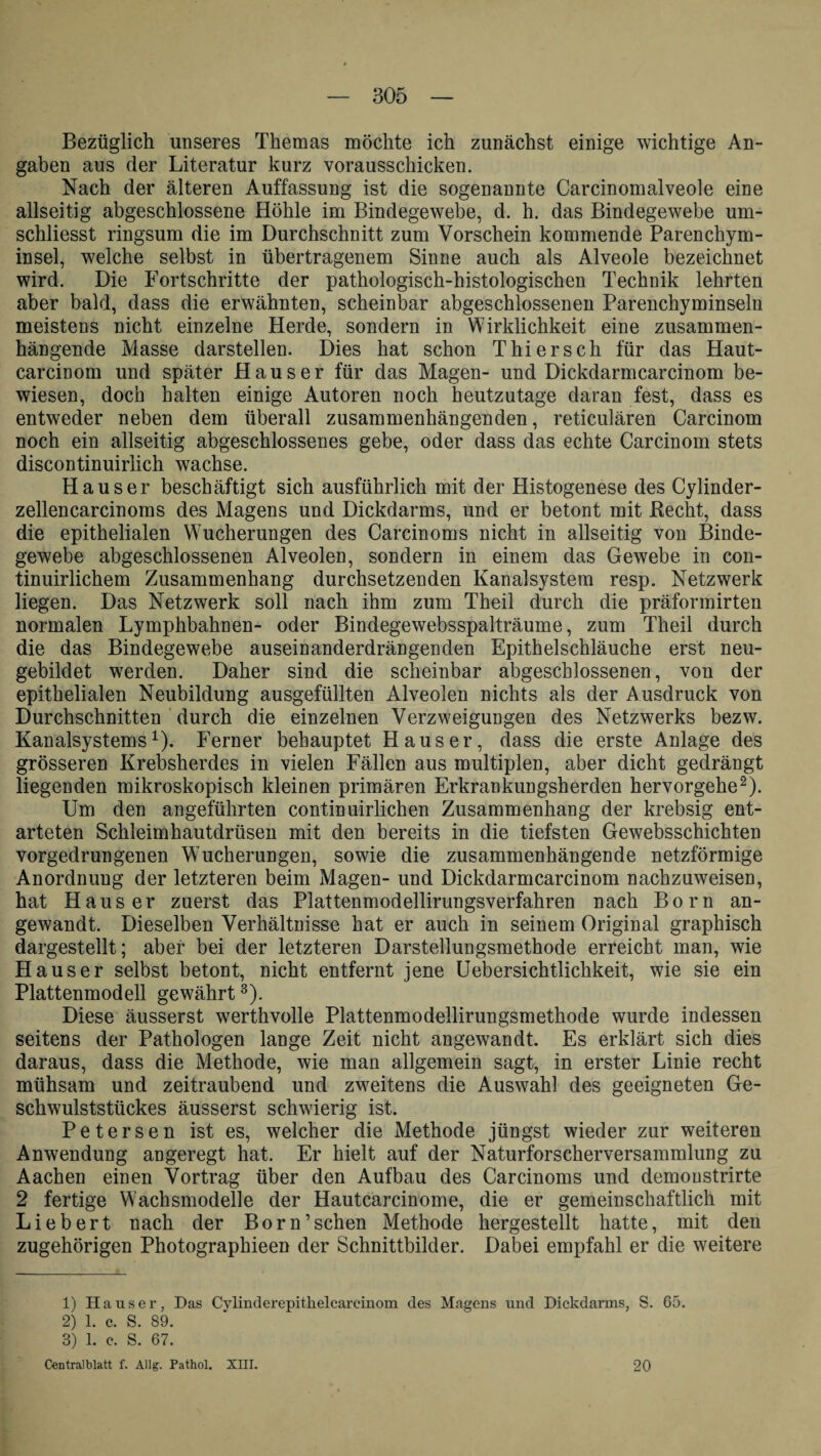 Bezüglich unseres Themas möchte ich zunächst einige wichtige An¬ gaben aus der Literatur kurz vorausschicken. Nach der älteren Auffassung ist die sogenannte Carcinomalveole eine allseitig abgeschlossene Höhle im Bindegewebe, d. h. das Bindegewebe um- schliesst ringsum die im Durchschnitt zum Vorschein kommende Parenchym¬ insel, welche selbst in übertragenem Sinne auch als Alveole bezeichnet wird. Die Fortschritte der pathologisch-histologischen Technik lehrten aber bald, dass die erwähnten, scheinbar abgeschlossenen Parenchyminseln meistens nicht einzelne Herde, sondern in Wirklichkeit eine zusammen¬ hängende Masse darstellen. Dies hat schon Thier sch für das Haut- carcinom und später Hauser für das Magen- und Dickdarmcarcinom be¬ wiesen, doch halten einige Autoren noch heutzutage daran fest, dass es entweder neben dem überall zusammenhängenden, reticulären Carcinom noch ein allseitig abgeschlossenes gebe, oder dass das echte Carcinom stets discontinuirlich wachse. Hauser beschäftigt sich ausführlich mit der Histogenese des Cylinder- zellencarcinoms des Magens und Dickdarms, und er betont mit Hecht, dass die epithelialen Wucherungen des Carcinoms nicht in allseitig von Binde¬ gewebe abgeschlossenen Alveolen, sondern in einem das Gewebe in con- tinuirlichem Zusammenhang durchsetzenden Kanalsystem resp. Netzwerk liegen. Das Netzwerk soll nach ihm zum Theil durch die präformirten normalen Lymphbahnen- oder Bindegewebsspalträume, zum Theil durch die das Bindegewebe auseinanderdrängenden Epithelschläuche erst neu¬ gebildet werden. Daher sind die scheinbar abgeschlossenen, von der epithelialen Neubildung ausgefüllten Alveolen nichts als der Ausdruck von Durchschnitten durch die einzelnen Verzweigungen des Netzwerks bezw. Kanalsystems1). Ferner behauptet Hauser, dass die erste Anlage des grösseren Krebsherdes in vielen Fällen aus multiplen, aber dicht gedrängt liegenden mikroskopisch kleinen primären Erkrankungsherden hervorgehe2). Um den angeführten continuirlichen Zusammenhang der krebsig ent¬ arteten Schleimhautdrüsen mit den bereits in die tiefsten Gewebsschichten vorgedrungenen Wucherungen, sowie die zusammenhängende netzförmige Anordnung der letzteren beim Magen- und Dickdarmcarcinom nachzuweisen, hat Hauser zuerst das Plattenmodellirungsverfahren nach Born an¬ gewandt. Dieselben Verhältnisse hat er auch in seinem Original graphisch dargestellt; aber bei der letzteren Darstellungsmethode erreicht man, wie Hauser selbst betont, nicht entfernt jene Uebersichtlichkeit, wie sie ein Plattenmodell gewährt3). Diese äusserst werthvolle Plattenmodellirungsmethode wurde indessen seitens der Pathologen lange Zeit nicht angewandt. Es erklärt sich dies daraus, dass die Methode, wie man allgemein sagt, in erster Linie recht mühsam und zeitraubend und zweitens die Auswahl des geeigneten Ge¬ schwulststückes äusserst schwierig ist. Petersen ist es, welcher die Methode jüngst wieder zur weiteren Anwendung angeregt hat. Er hielt auf der Naturforscherversammlung zu Aachen einen Vortrag über den Aufbau des Carcinoms und demoustrirte 2 fertige Wachsmodelle der Hautcarcinome, die er gemeinschaftlich mit Liebert nach der Born’sehen Methode hergestellt hatte, mit den zugehörigen Photographieen der Schnittbilder. Dabei empfahl er die weitere 1) Hauser, Das Cylinderepithelcareinom des Magens und Dickdarms, S. 65. 2) 1. c. S. 89. 3) 1. c. S. 67. Centralblatt f. Allg. Pathol. XIII. 20