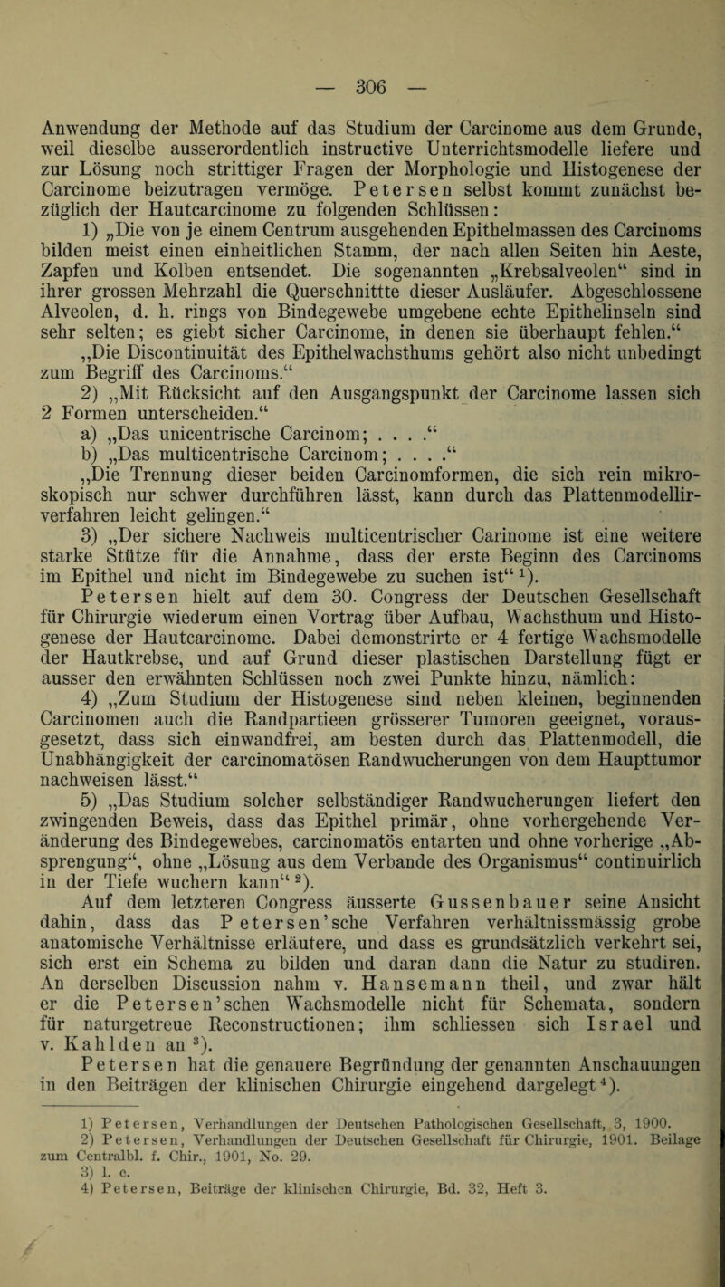 Anwendung der Methode auf das Studium der Carcinome aus dem Grunde, weil dieselbe ausserordentlich instructive Unterrichtsmodelle liefere und zur Lösung noch strittiger Fragen der Morphologie und Histogenese der Carcinome beizutragen vermöge. Petersen selbst kommt zunächst be¬ züglich der Hautcarcinome zu folgenden Schlüssen: 1) „Die von je einem Centrum ausgehenden Epithelmassen des Carcinoms bilden meist einen einheitlichen Stamm, der nach allen Seiten hin Aeste, Zapfen und Kolben entsendet. Die sogenannten „Krebsalveolen“ sind in ihrer grossen Mehrzahl die Querschnittte dieser Ausläufer. Abgeschlossene Alveolen, d. h. rings von Bindegewebe umgebene echte Epithelinseln sind sehr selten; es giebt sicher Carcinome, in denen sie überhaupt fehlen.“ „Die Discontinuität des Epithelwachsthums gehört also nicht unbedingt zum Begriff des Carcinoms.“ 2) „Mit Rücksicht auf den Ausgangspunkt der Carcinome lassen sich 2 Formen unterscheiden.“ a) „Das unicentrische Carcinom; . . . .“ b) „Das multicentrische Carcinom; . . . „Die Trennung dieser beiden Carcinomformen, die sich rein mikro¬ skopisch nur schwer durchführen lässt, kann durch das Plattenmodellir- verfahren leicht gelingen.“ 3) „Der sichere Nachweis multicentrischer Carinome ist eine weitere starke Stütze für die Annahme, dass der erste Beginn des Carcinoms im Epithel und nicht im Bindegewebe zu suchen ist“ 1). Petersen hielt auf dem 30. Congress der Deutschen Gesellschaft für Chirurgie wiederum einen Vortrag über Aufbau, Wachsthum und Histo¬ genese der Hautcarcinome. Dabei demonstrirte er 4 fertige Wachsmodelle der Hautkrebse, und auf Grund dieser plastischen Darstellung fügt er ausser den erwähnten Schlüssen noch zwei Punkte hinzu, nämlich: 4) „Zum Studium der Histogenese sind neben kleinen, beginnenden Carcinomen auch die Randpartieen grösserer Tumoren geeignet, voraus¬ gesetzt, dass sich einwandfrei, am besten durch das Plattenmodell, die Unabhängigkeit der carcinomatösen Randwucherungen von dem Haupttumor nachweisen lässt,“ 5) „Das Studium solcher selbständiger Randwucherungen liefert den zwingenden Beweis, dass das Epithel primär, ohne vorhergehende Ver¬ änderung des Bindegewebes, carcinomatös entarten und ohne vorherige „Ab¬ sprengung“, ohne „Lösung aus dem Verbände des Organismus“ continuirlich in der Tiefe wuchern kann“ 2). Auf dem letzteren Congress äusserte Gussenbauer seine Ansicht dahin, dass das P etersen’sche Verfahren verhältnissmässig grobe anatomische Verhältnisse erläutere, und dass es grundsätzlich verkehrt sei, sich erst ein Schema zu bilden und daran dann die Natur zu studiren. An derselben Discussion nahm v. Hansemann theil, und zwar hält er die Petersen5sehen Wachsmodelle nicht für Schemata, sondern für naturgetreue Reconstructionen; ihm schliessen sich Israel und v. Kah Iden an 3). Petersen hat die genauere Begründung der genannten Anschauungen in den Beiträgen der klinischen Chirurgie eingehend dargelegt4). 1) Petersen, Verhandlungen der Deutschen Pathologischen Gesellschaft, 3, 1900. 2) Petersen, Verhandlungen der Deutschen Gesellschaft für Chirurgie, 1901. Beilage zum Centralbl. f. Chir., 1901, No. 29. 3) 1. e.
