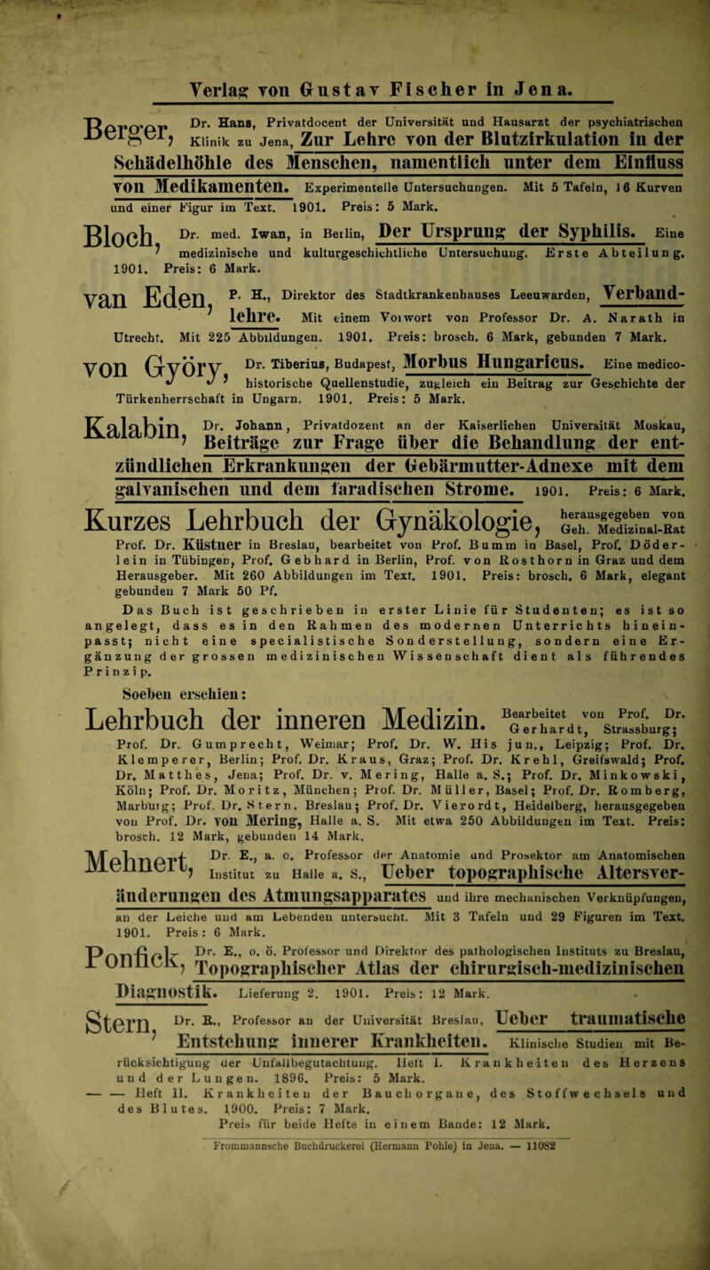 Hans, Privatdocent der Universität und Hausarzt der psychiatrischen & ? Klinik zu Jena, Zur Lehre yon der Blntzirkulation in der Schädelhähle des Menschen, namentlich unter dem Einfluss VOIl Medikamenten« Experimentelle Untersuchungen. Mit 5 Tafeln, 16 Kurven und einer Eigur im Text. 1901. Preis: 5 Mark. Bloch, Dr. med. Iwan, in Berlin, Der Ursprung der SypllillS. Eine ^ medizinische und kulturgeschichtliche Untersuchung. Erste Abteilung. 1901. Preis: 6 Mark. Vcill EdCIl ***’ ^*re^tor ^es Stadtkrankenhauses Leeu warden, Verband- ? lehre. Mit einem Voiwort von Professor Dr. A. Narath in Utrecht. Mit 225 Abbildungen. 1901. Preis: brosch. 6 Mark, gebunden 7 Mark. VOIl GrVÖry ^r* ■^•^er^us> Budapest, MorbUS HuilgaPlCUS. Eine medico- * * ^ historische Quellenstudie, zugleich ein Beitrag zur Geschichte der Türkenherrschaft in Ungarn. 1901, Preis: 5 Mark. iV/lljlhin Dr* J°hann, Privatdozent an der Kaiserlichen Universität Moskau, > Beiträge zur Frage über die Behandlung der ent- zündlichen Erkrankungen der Gebärmutter-Adnexe mit dem galvanischen lind dem iaradischen Strome. 1901. Preis: 6 Mark. Kurzes Lehrbuch der Gynäkologie, Prof. Dr. Küstner in Breslau, bearbeitet von Prof. Bumm in Basel, Prof. D öd er¬ lein in Tübingen, Prof. Gebhard in Berlin, Prof, von Rosthorn in Graz und dem Herausgeber. Mit 260 Abbildungen im Text. 1901. Preis: brosch. 6 Mark, elegant gebunden 7 Mark 50 Pf. Das Buch ist geschrieben in erster Linie für Studenten; es ist so angelegt, dass es in den Rahmen des modernen Unterrichts hinein¬ passt; nicht eine s pe c i a 1 i s t i s c h e Sonderstellung, sondern eine Er¬ gänzung der grossen medizinischen Wissenschaft dient als führendes Prinzip. Soeben erschien: Lehrbuch der inneren Medizin. Bearbeitet von Prof. Dr. Gerhardt, Strassburg; Prof. Dr. Gumprecht, Weimar; Prof. Dr. W. His jun., Leipzig; Prof. Dr. Klemperer, Berlin; Prof. Dr. Kraus, Graz; Prof. Dr. Krehl, Greifswald; Prof. Dr. Matthes, Jena; Prof. Dr. v. Me ring, Halle a. S.; Prof. Dr. Minkowski, Köln; Prof. Dr. Moritz, München; Prof. Dr. M ü 11 er, Basel; Prof. Dr. Romberg, Marbuig; Prof. Dr. Stern, Breslau; Prof. Dr. Vierordt, Heidelberg, herausgegeben von Prof. Dr. VOU Merillg, Halle a. S. Mit etwa 250 Abbildungen im Text. Preis: brosch. 12 Mark, gebunden 14 Mark. Dr. E., a. o. Professor der Anatomie und Prosektor am Anatomischen Institut zu Halle a. S., Ueber topographische Altersver¬ änderungen des Atmungsapparatcs und ihre mechanischen Verknüpfungen, an der Leiche und am Lebenden untersucht. Mit 3 Tafeln und 29 Figuren im Text. 1901. Preis: 6 Mark. Mehnert, T-^r'rrvfl r>lr Lr. H., °* ö. Professor und Direktor des pathologischen Instituts zu Breslau, JT UliilOIlj Topographischer Atlas der chirurgisch-medizinischen Diagnostik. Lieferung 2. 1901. Preis: 12 Mark. Stern, Dr. R., Professor an der Universität Breslau, Ucker traumatische Entstehung innerer Krankheiten. Klinische Studien mit Be¬ rücksichtigung der Unfallbegutachtuug. Heft 1. Krankheiten des Herzens und der Lungen. 1896. Preis: 5 Mark. ■— — Heft 11. Krankheiten der Bauch organe, des Stoffwechsels und des Blutes. 1900. Preis: 7 Mark. Preis für beide Hefte in einem Bande: 12 Mark. Frommannsche Buchdruckerei (Hermanu Pohle) ln Jena. — 11082