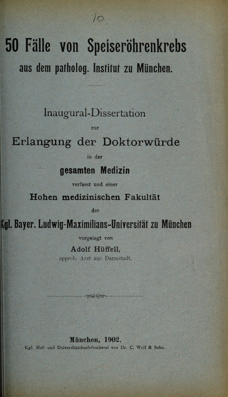 /o 50 Fälle von Speiseröhrenkrebs aus dem patholog. Institut zu München. Inaugural-Dissertation zur Erlangung der Doktorwürde in der gesamten Medizin I ■ verfasst und einer Hohen medizinischen Fakultät ' der ■ ■ • (gl. Bayer. Ludwig-Maximilians-Üniversität zu München vorgelegt von Adolf Hüffell, approb. Arzt aus Darmstadt. München, 1902. Kgl. Hof- und Universitätsbuchdruckerei von Dr. C. Wolf & Sohn.
