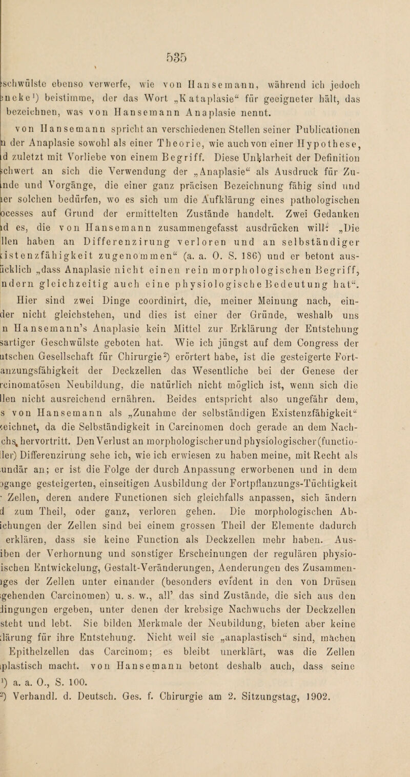 isehwulste ebenso verwerfe, wie von Hansemann, während ich jedoch nicke1) beistimme, der das Wort „Kataplasie“ für geeigneter hält, das bezeichnen, was von Hansemann Anaplasie nennt. von Hansemann spricht an verschiedenen Stellen seiner Publicationen n der Anaplasie sowohl als einer Theorie, wie auch von einer Hypothese, d zuletzt mit Vorliebe von einem Begriff. Diese Unklarheit der Definition ichwert an sich die Verwendung der „Anaplasie“ als Ausdruck für Zü¬ nde und Vorgänge, die einer ganz präcisen Bezeichnung fähig sind und 1er solchen bedürfen, wo es sich um die Aufklärung eines pathologischen ocesses auf Grund der ermittelten Zustände handelt. Zwei Gedanken id es, die von Ilansemann zusammengefasst ausdrücken wilM „Die Heil haben an Differenzirung verloren und an selbständiger nst enzfähigkeit zugenommen“ (a. a. 0. S. 186) und er betont aus- [icklich „dass Anaplasie nicht einen rein morphologischen Begriff, ndern gleichzeitig auch eine physiologische Bedeutung hat“. Hier sind zwei Dinge coordinirt, die, meiner Meinung nach, ein- der nicht gleichstehen, und dies ist einer der Gründe, weshalb uns n Uansemann’s Anaplasie kein Mittel zur Erklärung der Entstehung sartiger Geschwülste geboten hat. Wie ich jüngst auf dem Congress der utschen Gesellschaft für Chirurgie2) erörtert habe, ist die gesteigerte Fort- anzungsfähigkeit der Deckzellen das Wesentliche bei der Genese der reinomatösen Neubildung, die natürlich nicht möglich ist, wenn sich die lleu nicht ausreichend ernähren. Beides entspricht also ungefähr dem, s von Hansemann als „Zunahme der selbständigen Existenzfähigkeit“ zeichnet, da die Selbständigkeit in Carcinomen doch gerade an dem Nach- chs, hervortritt. Den Verlust an morphologischer und physiologischer (ftmetio- :1er) Differenzirung sehe ich, wie ich erwiesen zu haben meine, mit Recht als undär an; er ist die Folge der durch Anpassung erworbenen und in dem Dgange gesteigerten, einseitigen Ausbildung der Fortpflanzungs-Tüchtigkeit ’ Zellen, deren andere Functionen sich gleichfalls anpassen, sich ändern d zum Theil, oder ganz, verloren gehen. Die morphologischen Ab- ichungen der Zellen sind bei einem grossen Theil der Elemente dadurch erklären, dass sie keine Function als Deckzellen mehr haben. Aus¬ iben der Verhornung und sonstiger Erscheinungen der regulären physio- ischen Entwickelung, Gestalt-Veränderungen, Aenderungen des Zusammen- iges der Zellen unter einander (besonders evident in den von Drüsen gehenden Carcinomen) u. s. w., all’ das sind Zustände, die sich aus den Mngungeu ergeben, unter denen der krebsige Nachwuchs der Deckzellen steht und lebt. Sie bilden Merkmale der Neubildung, bieten aber keine därung für ihre Entstehung. Nicht weil sie „anaplastisch“ sind, machen Epithelzellen das Carcinom; es bleibt unerklärt, was die Zellen [plastisch macht, von Hanse mann betont deshalb auch, dass seine 5 a. a. 0., S. 100. 2) Verhandl. d. Deutsch. Ges. f. Chirurgie am 2. Sitzungstag, 1902.