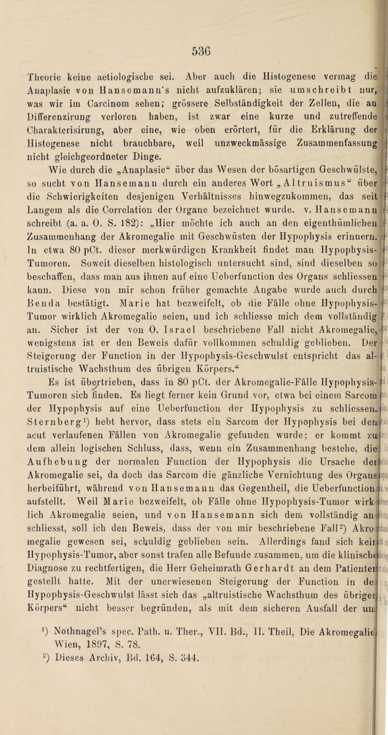 Theorie keine aetiologische sei. Aber auch die Histogenese vermag die Auaplasie von HansemamTs nicht aufzuklären; sie umschreibt nur, was wir im Carcinom sehen; grössere Selbständigkeit der Zellen, die an Differenzirung verloren haben, ist zwar eine kurze und zutreffende Oharakterisirung, aber eine, wie oben erörtert, für die Erklärung der Histogenese nicht brauchbare, weil unzweckmässige Zusammenfassung nicht gleichgeordneter Dinge. Wie durch die „Anaplasie“ über das Wesen der bösartigen Geschwülste, so sucht von Hansemann durch ein anderes Wort „ Al truismus“ über die Schwierigkeiten desjenigen Verhältnisses hinwegzukommen, das seit Langem als die Correlation der Organe bezeichnet wurde, v. Hansemann schreibt (a. a. 0. S. 182): „Hier möchte ich auch an den eigenthümlichen Zusammenhang der Akromegalie mit Geschwülsten der Hypophysis erinnern. In etwa 80 pCt. dieser merkwürdigen Krankheit findet man Hypophysis Tumoren. Soweit dieselben histologisch untersucht sind, sind dieselben so beschaffen, dass man aus ihnen auf eine Ueberfunction des Organs schliessen kann. Diese von mir schon früher gemachte Angabe wurde auch durch Benda bestätigt. Marie hat bezweifelt, ob die Fälle ohne Hypophysis Tumor wirklich Akromegalie seien, und ich schliesse mich dem vollständig an. Sicher ist der von 0. Israel beschriebene Fall nicht Akromegalie, r. wenigstens ist er den Beweis dafür vollkommen schuldig geblieben. Der Steigerung der Function in der Hypophysis-Gcschwulst entspricht das al¬ truistische Wachsthum des übrigen Körpers.“ Es ist übertrieben, dass in 80 pOt. der Akromegalie-Fälle Hypophysis- Tumoren sich finden. Es liegt ferner kein Grund vor, etwa bei einem Sarcom der Hypophysis auf eine Ueberfunction der Hypophysis zu schliessen. Sterilberg1) hebt hervor, dass stets ein Sarcom der Hypophysis bei den acut verlaufenen Fällen von Akromegalie gefunden wurde; er kommt zu lei dem allein logischen Schluss, dass, w7erm ein Zusammenhang bestehe, die Aufhebung der normalen Function der Hypophysis die Ursache der A Akromegalie sei, da doch das Sarcom die gänzliche Vernichtung des Orgar die herbeiführt, während von Hansemann das Gegentheil, die Ueberfunction aufstellt. Weil Marie bezweifelt, ob Fälle ohne Ilypophysis-Tumor w’irk lieh Akromegalie seien, und von Hansemann sich dem vollständig an schliesst, soll ich den Beweis, dass der von mir beschriebene Fall3) Akro megalie gewesen sei, schuldig geblieben sein. Allerdings fand sich keir :li Hypophysis-Tumor, aber sonst trafen alle Befunde zusammen, um die klinisch Diagnose zu rechtfertigen, die Herr Geheimrath Gerhardt an dem Patientei gestellt hatte. Mit der unerwiesenen Steigerung der Function in de Hypophysis-Geschwuilst lässt sich das „altruistische Wachsthum des übrigei citri ‘)!| Körpers“ nicht besser begründen, als mit dem sicheren Ausfall der um J) Nothnagel’s spec. Path. u. Ther., VII. Bd., II. Theil, Die Akromegalie Wien, 1897, S. 78. 2) Dieses Archiv, Bd. 164, S. 844. \