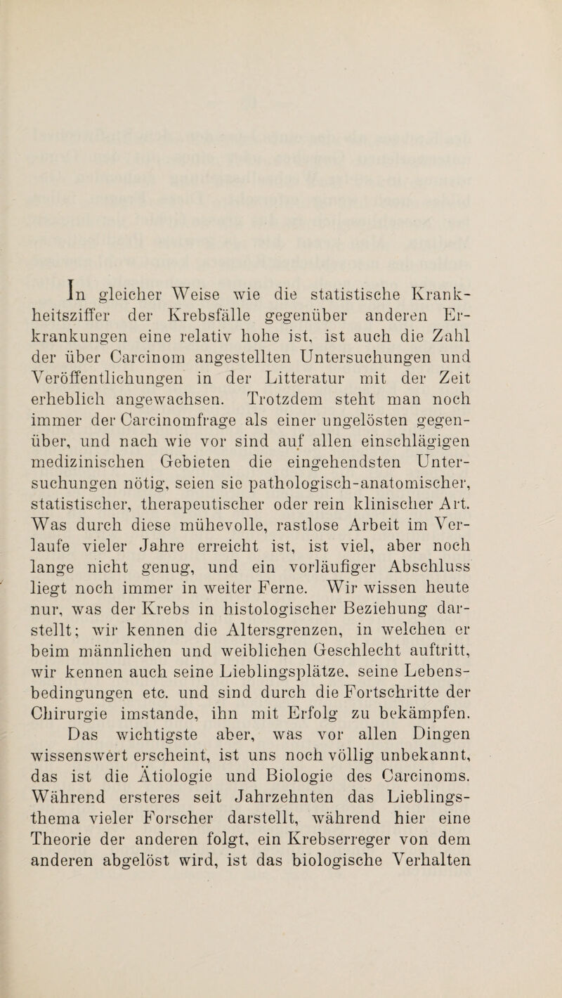 In gleicher Weise wie die statistische Krank¬ heitsziffer der Krebsfälle gegenüber anderen Er¬ krankungen eine relativ hohe ist, ist auch die Zahl der über Carcinom angestellten Untersuchungen und. Veröffentlichungen in der Litteratur mit der Zeit erheblich angewachsen. Trotzdem steht man noch immer der Carcinomfrage als einer ungelösten gegen¬ über, und nach wie vor sind auf allen einschlägigen medizinischen Gebieten die eingehendsten Unter¬ suchungen nötig, seien sie pathologisch-anatomischer, statistischer, therapeutischer oder rein klinischer Art. Was durch diese mühevolle, rastlose Arbeit im Ver¬ laufe vieler Jahre erreicht ist, ist viel, aber noch lange nicht genug, und ein vorläufiger Abschluss liegt noch immer in weiter Ferne. Wir wissen heute nur, was der Krebs in histologischer Beziehung dar¬ stellt; wir kennen die Altersgrenzen, in welchen er beim männlichen und weiblichen Geschlecht auftritt, wir kennen auch seine Lieblingsplätze, seine Lebens¬ bedingungen etc. und sind durch die Fortschritte der Chirurgie imstande, ihn mit Erfolg zu bekämpfen. Das wichtigste aber, was vor allen Dingen wissenswert erscheint, ist uns noch völlig unbekannt, das ist die Ätiologie und Biologie des Carcinoms. Während ersteres seit Jahrzehnten das Lieblings¬ thema vieler Forscher darstellt, während hier eine Theorie der anderen folgt, ein Krebserreger von dem anderen abgelöst wird, ist das biologische Verhalten