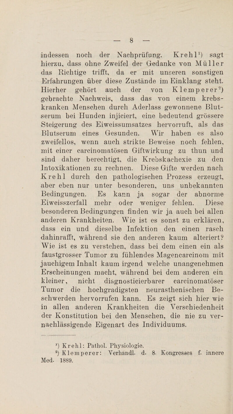 indessen noch der Nachprüfung*. Krehl1) sagt hierzu, dass ohne Zweifel der Gedanke von Müller das Richtige trifft, da er mit unseren sonstigen Erfahrungen über diese Zustände im Einklang steht. Hierher gehört auch der von K lern per er2) gebrachte Nachweis, dass das von einem krebs- kranken Menschen durch Aderlass gewonnene Blut¬ serum bei Hunden injiciert, eine bedeutend grössere Steigerung des Eiweissumsatzes hervorruft, als das Blutserum eines Gesunden. Wir haben es also zweifellos, wenn auch strikte Beweise noch fehlen, mit einer carcinomatösen Giftwirkung zu thun und sind daher berechtigt, die Krebskachexie zu den Intoxikationen zu rechnen. Diese Gifte werden nach Krehl durch den pathologischen Prozess erzeugt, aber eben nur unter besonderen, uns unbekannten Bedingungen. Es kann ja sogar der abnorme Eiweisszerfall mehr oder weniger fehlen. Diese besonderen Bedingungen finden wir ja auch bei allen anderen Krankheiten. Wie ist es sonst zu erklären, dass ein und dieselbe Infektion den einen rasch dahinrafft, während sie den anderen kaum alteriert? Wie ist es zu verstehen, dass bei dem einen ein als faustgrosser Tumor zu fühlendes Magenearcinom mit jauchigem Inhalt kaum irgend welche unangenehmen Erscheinungen macht, während bei dem anderen ein kleiner, nicht diagnosticierbarer carcinomatöser Tumor die hochgradigsten neurasthenischen Be¬ schwerden hervorrufen kann. Es zeigt sich hier wie in allen anderen Krankheiten die Verschiedenheit der Konstitution bei den Menschen, die nie zu ver¬ nachlässigende Eigenart des Individuums. 3) Krehl: Pathol. Physiologie. 2) Klemperer: Verband!, d. 8. Kongresses f. innere Med. 1889.