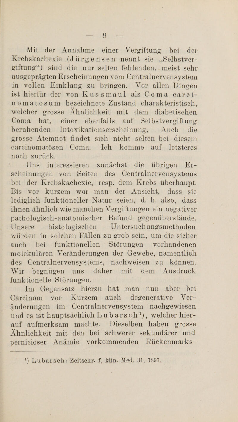 Mit der Annahme einer Vergiftung bei der Krebskachexie (Jürgensen nennt sie „Selbstver¬ giftung“) sind die nur selten fehlenden,. meist sehr ausgeprägten Erscheinungen vom Centralnervensystem in vollen Einklang zu bringen. Vor allen Dingen ist hierfür der von Kussmaul als Coma carci- nomatosum bezeichnete Zustand charakteristisch, welcher grosse Ähnlichkeit mit dem diabetischen Coma hat, einer ebenfalls auf Selbstvergiftung beruhenden Intoxikationserscheinung, Auch die grosse Atemnot findet sich nicht selten bei diesem carcinomatösen Coma. Ich komme auf letzteres noch zurück. Uns interessieren zunächst die übrigen Er¬ scheinungen von Seiten des Centralnervensystems bei der Krebskachexie, resp. dem Krebs überhaupt. Bis vor kurzem war man der Ansicht, dass sie lediglich funktioneller Natur seien, d. h. also, dass ihnen ähnlich wie manchen Vergiftungen ein negativer pathologisch-anatomischer Befund gegenüberstände. Unsere histologischen Untersuchungsmethoden würden in solchen Fällen zu grob sein, um die sicher auch bei funktionellen Störungen vorhandenen molekulären Veränderungen der Gewebe, namentlich des Centralnervensystems, nachweisen zu können. Wir begnügen uns daher mit dem Ausdruck funktionelle Störungen. Im Gegensatz hierzu hat man nun aber bei Carcinom vor Kurzem auch degenerative Ver¬ änderungen im Centralnervensystem nachgewiesen und es ist hauptsächlich Lubarsch1), welcher hier¬ auf aufmerksam machte. Dieselben haben grosse Ähnlichkeit mit den bei schwerer sekundärer und perniciöser Anämie vorkommenden Rückenmarks- ]) Lubarsch: Zeitschr. f, klin. Med. 31, 1897.