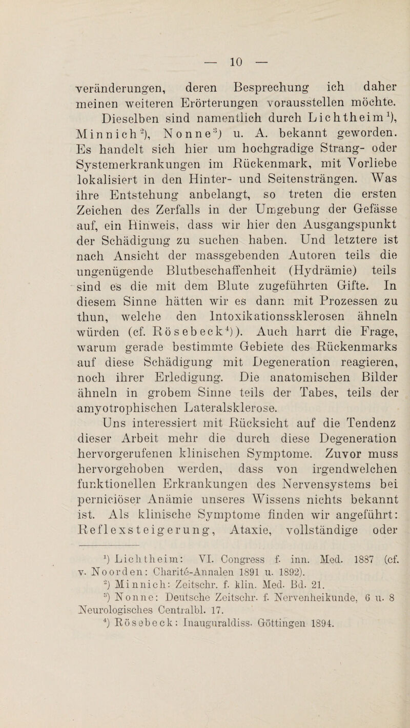 Veränderungen, deren Besprechung ich daher meinen weiteren Erörterungen vorausstellen möchte. Dieselben sind namentlich durch Lichtheim1), Minn ich2), Nonne3) u. A. bekannt geworden. Es handelt sich hier um hochgradige Strang- oder Systemerkrankungen im Rückenmark, mit Vorliebe lokalisiert in den Hinter- und Seitensträngen. Was ihre Entstehung anbelangt, so treten die ersten Zeichen des Zerfalls in der Umgebung der Gefässe auf, ein Hinweis, dass wir hier den Ausgangspunkt der Schädigung zu suchen haben. Und letztere ist nach Ansicht der massgebenden Autoren teils die ungenügende Blutbeschaffenheit (Hydrämie) teils sind es die mit dem Blute zugeführten Gifte. In diesem Sinne hätten wir es dann mit Prozessen zu thun, welche den Intoxikationssklerosen ähneln würden (cf. Rösebeck4)). Auch harrt die Frage, warum gerade bestimmte Gebiete des Rückenmarks auf diese Schädigung mit Degeneration reagieren, noch ihrer Erledigung. Die anatomischen Bilder ähneln in grobem Sinne teils der Tabes, teils der amyotrophischen Lateralsklerose. Uns interessiert mit Rücksicht auf die Tendenz dieser Arbeit mehr die durch diese Degeneration hervorgerufenen klinischen Symptome. Zuvor muss hervorgehoben werden, dass von irgendwelchen funktionellen Erkrankungen des Nervensystems bei perniciöser Anämie unseres Wissens nichts bekannt ist. Als klinische Symptome finden wir angeführt: Reflexsteigerung, Ataxie, vollständige oder 1) Lichtheim: VI. Congress f. inn. Med. 1887 (cf. v. Noorden: Cliarite-Annalen 1891 u. 1892). 2) Minnich: Zeitschr. f. klin. Med. Bd. 21. 3) Nonne: Deutsche Zeitschr. f. Nervenheikunde, 6 u. 8 Neurologisches Centralbl. 17. 4) Rösebeck: Inauguraldiss. Döttingen 1894.