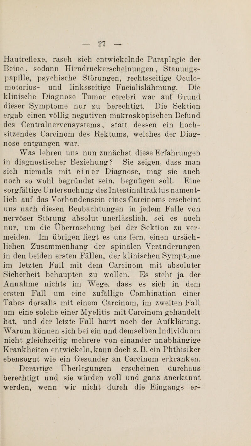 Hautreflexe, rasch sich entwickelnde Paraplegie der Beine, sodann Hirndruckerscheinungen, Stauungs¬ papille, psychische Störungen, rechtsseitige Oculo- motorius- und linksseitige Facialislähmung. Die klinische Diagnose Tumor cerebri war auf Grund dieser Symptome nur zu berechtigt. Die Sektion ergab einen völlig negativen makroskopischen Befund des Centralnervensystems, statt dessen ein hoch¬ sitzendes Carcinom des Rektums, welches der Diag¬ nose entgangen war. Was lehren uns nun zunächst diese Erfahrungen in diagnostischer Beziehung? Sie zeigen, dass man sich niemals mit einer Diagnose, mag sie auch noch so wohl begründet sein, begnügen soll. Eine sorgfältigeUntersuchung deslntestinaltraktus nament¬ lich auf das Vorhandensein eines Carcinoms erscheint uns nach diesen Beobachtungen in jedem Falle von nervöser Störung absolut unerlässlich, sei es auch • • nur, um die Überraschung bei der Sektion zu ver¬ meiden. Im übrigen liegt es uns fern, einen ursäch¬ lichen Zusammenhang der spinalen Veränderungen in den beiden ersten Fällen, der klinischen Symptome im letzten Fall mit dem Carcinom mit absoluter Sicherheit behaupten zu wollen. Es steht ja der Annahme nichts im Wege, dass es sich in dem ersten Fall um eine zufällige Combination einer Tabes dorsalis mit einem Carcinom, im zweiten Fall um eine solche einer Myelitis mit Carcinom gehandelt hat, und der letzte Fall harrt noch der Aufklärung. Warum können sich bei ein und demselben Individuum nicht gleichzeitig mehrere von einander unabhängige Krankheiten entwickeln, kann doch z. B. ein Phthisiker ebensogut wie ein Gesunder an Carcinom erkranken. Derartige Überlegungen erscheinen durchaus berechtigt und sie würden voll und ganz anerkannt werden, wenn wir nicht durch die Eingangs er-