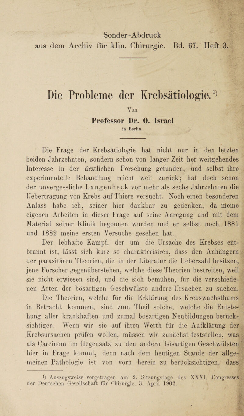 aus dem Archiv für klin. Chirurgie. Bd. 67. Heft 3. Die Probleme der Krebsätiologie.1) Von Professor Dr. 0. Israel in Berlin. Die Frage der Krebsätiologie hat nicht nur in den letzten beiden Jahrzehnten, sondern schon von langer Zeit her weitgehendes Interesse in der ärztlichen Forschung gefunden, und selbst ihre experimentelle Behandlung reicht weit zurück; hat doch schon der unvergessliche Langenbeck vor mehr als sechs Jahrzehnten die Uebertragung von Krebs auf Thiere versucht. Noch einen besonderen Anlass habe ich, seiner hier dankbar zu gedenken, da meine eigenen Arbeiten in dieser Frage auf seine Anregung und mit dem Material seiner Klinik begonnen wurden und er selbst noch 1881 und 1882 meine ersten Versuche gesehen hat. Der lebhafte Kampf, der um die Ursache des Krebses ent¬ brannt ist, lässt sich kurz so charakterisiren, dass den Anhängern der parasitären Theorien, die in der Literatur die Ueberzahl besitzen, jene Forscher gegenüberstehen, welche diese Theorien bestreiten, weil sie nicht erwiesen sind, und die sich bemühen, für die verschiede¬ nen Arten der bösartigen Geschwülste andere Ursachen zu suchen. Die Theorien, welche für die Erklärung des Krebswachsthums in Betracht kommen, sind zum Theil solche, welche die Entste¬ hung aller krankhaften und zumal bösartigen Neubildungen berück¬ sichtigen. Wenn wir sie auf ihren Werth für die Aufklärung der Krebsursachen prüfen wollen, müssen wir zunächst feststellen, was als Carcinom im Gegensatz zu den andern bösartigen Geschwülsten hier in Frage kommt, denn nach dem heutigen Stande der allge¬ meinen Pathologie ist von vorn herein zu berücksichtigen, dass 0 Auszugsweise vorgetragen am 2. Sitzungstage des XXXI. Congresses der Deutschen Gesellschaft für Chirurgie, 3. April 1902. \