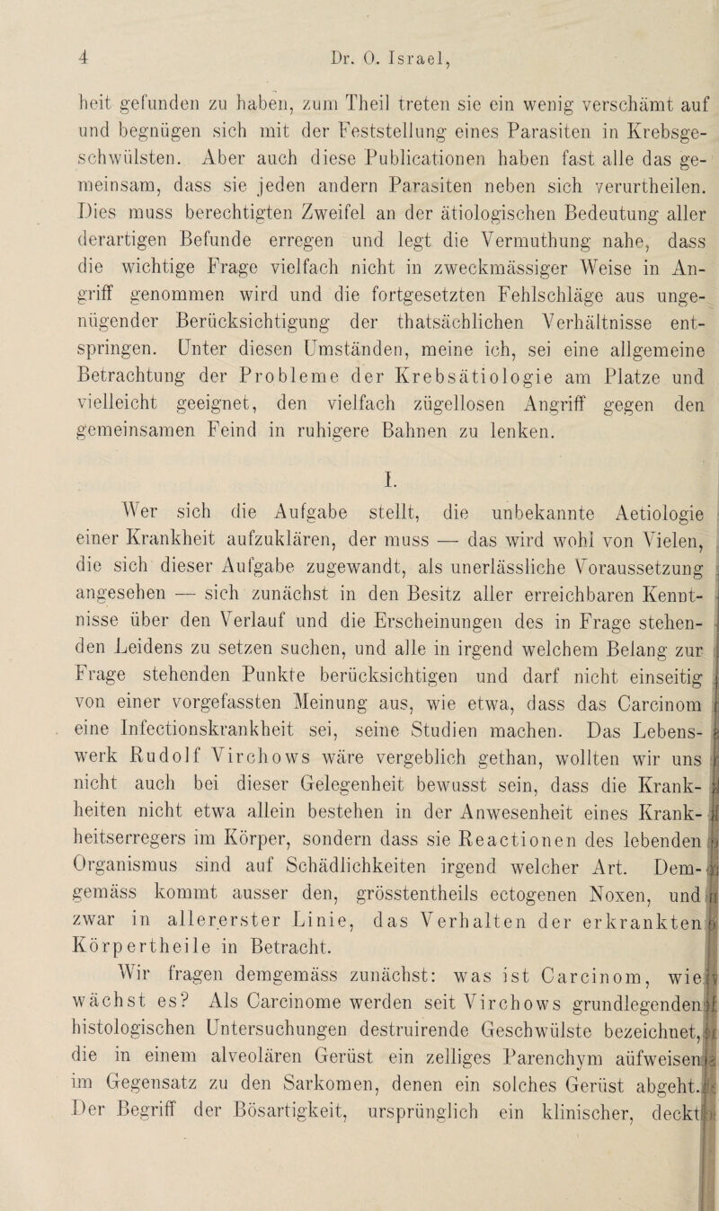 heit gefunden zu haben, zum Theil treten sie ein wenig verschämt auf und begnügen sich mit der Feststellung eines Parasiten in Krebsge¬ schwülsten. Aber auch diese Publicationen haben fast alle das ge¬ meinsam, dass sie jeden andern Parasiten neben sich yerurtheilen. Dies muss berechtigten Zweifel an der ätiologischen Bedeutung aller derartigen Befunde erregen und legt die Vermuthung nahe, dass die wichtige Frage vielfach nicht in zweckmässiger Weise in An¬ griff genommen wird und die fortgesetzten Fehlschläge aus unge¬ nügender Berücksichtigung der thatsächlichen Verhältnisse ent¬ springen. Fnter diesen Umständen, meine ich, sei eine allgemeine Betrachtung der Probleme der Krebsätiologie am Platze und vielleicht geeignet, den vielfach zügellosen Angriff gegen den gemeinsamen Feind in ruhigere Bahnen zu lenken. I. Wer sich die Aufgabe stellt, die unbekannte Aetiologie einer Krankheit aufzuklären, der muss — das wird wohl von Vielen, die sich dieser Aufgabe zugewandt, als unerlässliche Voraussetzung angesehen — sich zunächst in den Besitz aller erreichbaren Kennt¬ nisse über den Verlauf und die Erscheinungen des in Frage stehen¬ den Leidens zu setzen suchen, und alle in irgend welchem Belang zur Frage stehenden Punkte berücksichtigen und darf nicht einseitig von einer vorgefassten Meinung aus, wrie etwa, dass das Carcinom eine Infectionskrankheit sei, seine Studien machen. Das Lebens¬ werk Rudolf Virchows wäre vergeblich gethan, wollten wir uns I nicht auch bei dieser Gelegenheit bewusst sein, dass die Krank- ; . . 1 ? heiten nicht etwa allein bestehen in der Anwesenheit eines Krank- i heitserregers im Körper, sondern dass sie Reactionen des lebenden! Organismus sind auf Schädlichkeiten irgend welcher Art. Dem- i gemäss kommt ausser den, grösstentheils eetogenen Noxen, und r zwar in allererster Linie, das Verhalten der erkranktenr Körpert heile in Betracht. Wir fragen demgemäss zunächst: was ist Carcinom, wie« wächst es? Als Carcinome werden seit Virchows grundlegenden^ histologischen Untersuchungen destruirende Geschwülste bezeichnet,! die in einem alveolären Gerüst ein zeitiges Parenchym aüfweisem- im Gegensatz zu den Sarkomen, denen ein solches Gerüst abgeht.. Der Begriff der Bösartigkeit, ursprünglich ein klinischer, deckt