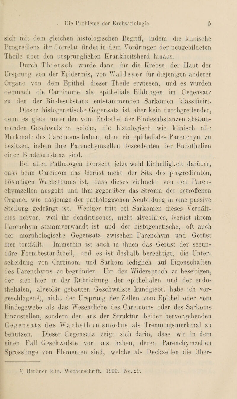 sich mit dem gleichen histologischen Begriff, indem die klinische Progredienz ihr Correlat findet in dem Vordringen der neugebildeten Theile über den ursprünglichen Krankheitsherd hinaus. Durch Thiersch wurde dann für die Krebse der Plaut der Ursprung von der Epidermis, von Waldeyer für diejenigen anderer Organe von dem Epithel dieser Theile erwiesen, und es wurden demnach die Carcinome als epitheliale Bildungen im Gegensatz zu den der Bindesubstanz entstammenden Sarkomen klassificirt. Dieser histogenetische Gegensatz ist aber kein durchgreifender, denn es giebt unter den vom Endothel der Bindesubstanzen abstam¬ menden Geschwülsten solche, die histologisch wie klinisch alle Merkmale des Carcinoms haben, ohne ein epitheliales Parenchym zu besitzen, indem ihre Parenchymzellen Descedenten der Endothelien einer Bindesubstanz sind. Bei allen Pathologen herrscht jetzt wohl Einhelligkeit darüber, dass beim Carcinom das Gerüst nicht der Sitz des progredienten, bösartigen Wachsthums ist, dass dieses vielmehr von den Paren¬ chymzellen ausgeht und ihm gegenüber das Stroma der betroffenen Organe, wie dasjenige der pathologischen Neubildung in eine passive Stellung gedrängt ist. Weniger tritt bei Sarkomen dieses Verhält- niss hervor, weil ihr dendritisches, nicht alveoläres, Gerüst ihrem Parenchym stammverwandt ist und der histogenetische, oft auch der morphologische Gegensatz zwischen Parenchym und Gerüst hier fortfällt. Immerhin ist auch in ihnen das Gerüst der secun- däre Formbestandtheil, und es ist deshalb berechtigt, die Unter¬ scheidung von Carcinom und Sarkom lediglich auf Eigenschaften des Parenchyms zu begründen. Um den Widerspruch zu beseitigen, der sich hier in der Rubrizirung der epithelialen und der endo¬ thelialen, alveolär gebauten Geschwülste kundgiebt, habe ich vor¬ geschlagen1), nicht den Ursprung der Zellen vom Epithel oder vom Bindegewebe als das Wesentliche des Carcinoms oder des Sarkoms hinzustellen, sondern den aus der Struktur beider hervorgehenden Gegensatz des Wachsthumsmodus als Trennungsmerkmal zu benutzen. Dieser Gegensatz zeigt sich darin, dass wir in dem einen Fall Geschwülste vor uns haben, deren Parenchvmzellen Sprösslinge von Elementen sind, welche als Deckzellen die Ober- C Berliner klin. Wochenschrift. 1900. No. 29.