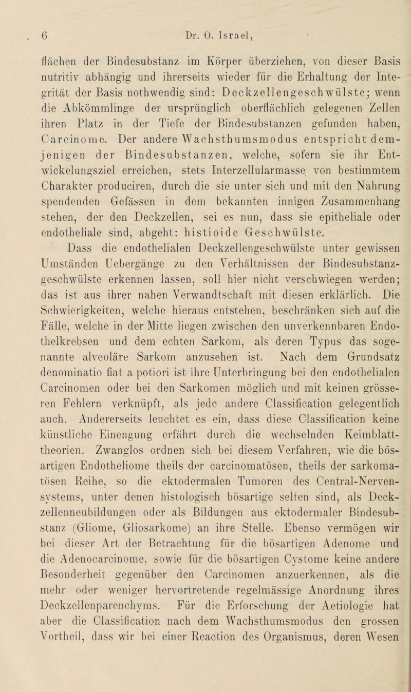 flächen der Bindesubstanz im Körper überziehen, von dieser Basis nutritiv abhängig und ihrerseits wieder für die Erhaltung der Inte¬ grität der Basis noth wendig sind: Deck zellen ge schwülste; wenn die Abkömmlinge der ursprünglich oberflächlich gelegenen Zellen ihren Platz in der Tiefe der Bindesubstanzen gefunden haben, Carcinome. Der andere Wachsthumsmodus entspricht dem¬ jenigen der Bindesubstanzen, welche, sofern sie ihr Ent¬ wickelungsziel erreichen, stets Interzellularmasse von bestimmtem Charakter produciren, durch die sie unter sich und mit den Nahrung spendenden Gefässen in dem bekannten innigen Zusammenhang stehen, der den Deckzellen, sei es nun, dass sie epitheliale oder endotheliale sind, abgeht: histioide Geschwülste. Dass die endothelialen Deckzellengeschwülste unter gewissen CTmständen Uebergänge zu den Verhältnissen der Bindesubstanz¬ geschwülste erkennen lassen, soll hier nicht verschwiegen werden; das ist aus ihrer nahen Verwandtschaft mit diesen erklärlich. Die Schwierigkeiten, welche hieraus entstehen, beschränken sich auf die Fälle, welche in der Mitte liegen zwischen den unverkennbaren Endo¬ thelkrebsen und dem echten Sarkom, als deren Typus das soge¬ nannte alveoläre Sarkom anzusehen ist. Nach dem Grundsatz denominatio fiat a potiori ist ihre Unterbringung bei den endothelialen Carcinomen oder bei den Sarkomen möglich und mit keinen grösse¬ ren Fehlern verknüpft, als jede andere Classification gelegentlich auch. Andererseits leuchtet es ein, dass diese Classification keine künstliche Einengung erfährt durch die wechselnden Keimblatt¬ theorien. Zwanglos ordnen sich bei diesem Verfahren, wie die bös¬ artigen Endotheliome theils der carcinomatösen, theiis der sarkoma- tösen Reihe, so die ektodermalen Tumoren des Central-Nerven- systems, unter denen histologisch bösartige selten sind, als Deck¬ zellenneubildungen oder als Bildungen aus ektodermaler Bindesub¬ stanz (Gliome, Gliosarkome) an ihre Stelle. Ebenso vermögen wir bei dieser Art der Betrachtung für die bösartigen Adenome und die Ädenocarcinome, sowie für die bösartigen Cystome keine andere Besonderheit gegenüber den Carcinomen anzuerkennen, als die mehr oder weniger hervortretende regelmässige Anordnung ihres Deckzeilenparenchyms. Für die Erforschung der Aetiologie hat aber die Classification nach dem Wachsthumsmodus den grossen Vortheil, dass wir bei einer Reaction des Organismus, deren Wesen