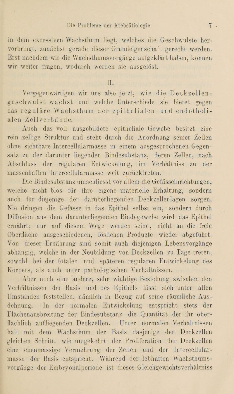 in dem excessiven Wachsthum liegt, welches die Geschwülste her¬ vorbringt, zunächst gerade dieser Grundeigenschaft gerecht werden. Erst nachdem wir die Wachsthumsvorgänge aufgeklärt haben, können wir weiter fragen, wodurch werden sie ausgelöst. II. Vergegenwärtigen wir uns also jetzt, wie die Deckzellen¬ geschwulst wächst und welche Unterschiede sie bietet gegen das reguläre Wachsthum der epithelialen und endotheli¬ alen Zell verbände. Auch das voll ausgebildete epitheliale Gewebe besitzt eine rein zellige Struktur und steht durch die Anordnung seiner Zellen ohne sichtbare Intercellularmasse in einem ausgesprochenen Gegen¬ satz zu der darunter liegenden Bindesubstanz, deren Zellen, nach Abschluss der regulären Entwickelung, im Yerhältniss zu der massenhaften Intercellularmasse weit zurücktreten. Die Bindesubstanz umschliesst vor allem die Gefässeinrichtungen, weiche nicht blos für ihre eigene materielle Erhaltung, sondern auch für diejenige der darüberliegenden Deckz eilen lagen sorgen. Nie dringen die Gefässe in das Epithel selbst ein, 4 sondern durch Diffusion aus dem darunterliegenden Bindegewebe wird das Epithel ernährt; nur auf diesem Wege werden seine, nicht an die freie Oberfläche ausgeschiedenen, löslichen Producte wieder abgeführt. Von dieser Ernährung sind somit auch diejenigen Lebensvorgänge abhängig, welche in der Neubildung von Deckzellen zu Tage treten, sowohl bei der fötalen und späteren regulären Entwickelung des Körpers, als auch unter pathologischen Verhältnissen. Aber noch eine andere, sehr wichtige Beziehung zwischen den Verhältnissen der Basis und des Epithels lässt sich unter allen Umständen feststellen, nämlich in Bezug auf seine räumliche Aus¬ dehnung. In der normalen Entwickelung entspricht stets der Flächenausbreitung der Bindesubstanz die Quantität der ihr ober¬ flächlich au fliegenden Deckzellen. Unter normalen Verhältnissen hält mit dem Wachsthum der Basis dasjenige der Deckzellen gleichen Schritt, wie umgekehrt der Proliferation der Deckzellen eine ebenmässige Vermehrung der Zeilen und der Intercellular¬ masse der Basis entspricht. Während der lebhaften Wachsthums¬ vorgänge der Embryonalperiode ist dieses Gleichgewichtsverhältniss