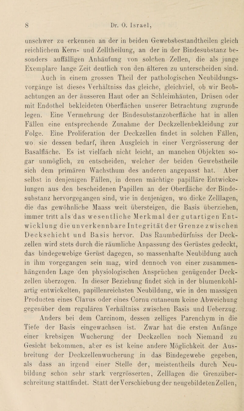 unschwer zu erkennen an der in beiden Gewebsbestandtheilen gleich reichlichem Kern- und Zelltheilung, an der in der Bindesubstanz be¬ sonders auffälligen Anhäufung von solchen Zellen, die als junge Exemplare lange Zeit deutlich von den älteren zu unterscheiden sind. Auch in einem grossen Theil der pathologischen Neubildungs¬ vorgänge ist dieses Verhältniss das gleiche, gleichviel, ob wir Beob¬ achtungen an der äusseren Haut oder an Schleimhäuten, Drüsen oder mit Endothel bekleideten Oberflächen unserer Betrachtung zugrunde legen. Eine Vermehrung der Bindesubstanzoberfläche hat in allen Fällen eine entsprechende Zunahme der Deckzellenbekleidung zur Folge. Eine Proliferation der Deckzellen findet in solchen Fällen, wo sie dessen bedarf, ihren Ausgleich in einer Vergrösserung der Basalfläche. Es ist vielfach nicht leicht, an manchen Objekten so¬ gar unmöglich, zu entscheiden, welcher der beiden Gewebstheile sich dem primären Wachsthum des anderen angepasst hat. Aber selbst in denjenigen Fällen, in denen mächtige papilläre Entwicke¬ lungen aus den bescheidenen Papillen an der Oberfläche der Binde¬ substanz hervorgegangen sind, wie in denjenigen, wo dicke Zelllagen, die das gewöhnliche Maass weit übersteigen, die Basis überziehen, immer tritt als das wesentliche Merkmal der gutartigen Ent¬ wicklung die unverkennbare Integrität der Grenze zwischen Deckschicht und Basis hervor. Das Raumbedürfniss der Deck¬ zellen wird stets durch die räumliche Anpassung des Gerüstes gedeckt, das bindegewebige Gerüst dagegen, so massenhafte Neubildung auch in ihm vorgegangen sein mag, wird dennoch von einer zusammen¬ hängenden Lage den physiologischen Ansprüchen genügender Deck¬ zellen überzogen. In dieser Beziehung findet sich in der blumenkohl¬ artig entwickelten, papillenreichsten Neubildung, wie in den massigen Producten eines Clavus oder eines Cornu cutaneum keine Abweichung gegenüber dem regulären Verhältniss zwischen Basis und Ueberzug. Anders bei dem Carcinom, dessen zelliges Parenchym in die Tiefe der Basis eingewachsen ist. Zwar hat die ersten Anfänge einer krebsigen Wucherung der Deckzellen noch Niemand zu Gesicht bekommen, aber es ist keine andere Möglichkeit der Aus¬ breitung der Deckzellenwucherung in das Bindegewebe gegeben, als dass an irgend einer Stelle der, meistentheils durch Neu¬ bildung schon sehr stark vergrösserten, Zelllagen die Grenzüber¬ schreitung stattfindet. Statt der Verschiebung der neugebildetenZellen,