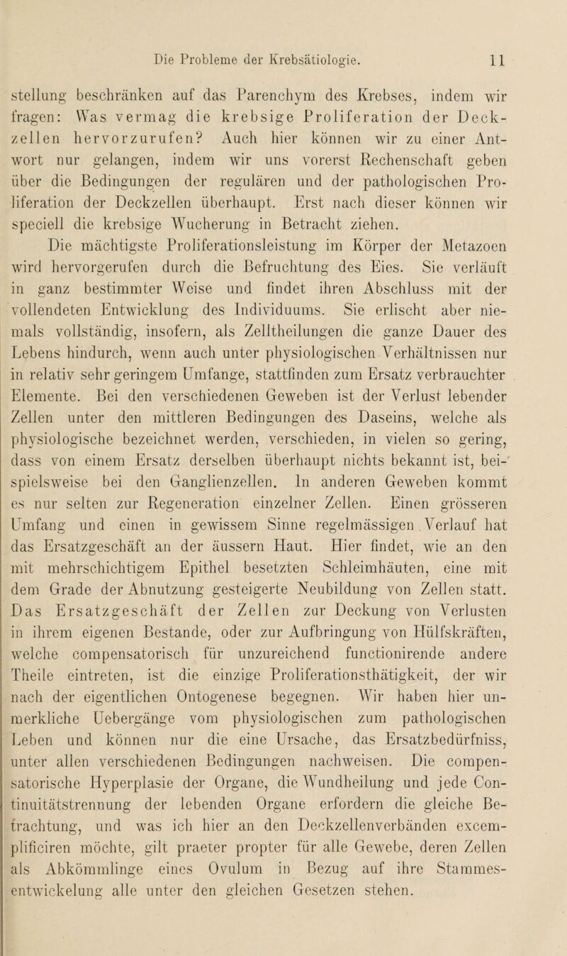 Stellung beschränken auf das Parenchym des Krebses, indem wir fragen: Was vermag die krebsige Proliferation der Deck¬ zellen hervorzurufen? Auch hier können wir zu einer Ant¬ wort nur gelangen, indem wir uns vorerst Rechenschaft geben über die Bedingungen der regulären und der pathologischen Pro¬ liferation der Deckzellen überhaupt. Erst nach dieser können wir speciell die krebsige Wucherung in Betracht ziehen. Die mächtigste Proliferationsleistung im Körper der Metazoen wird hervorgerufen durch die Befruchtung des Eies. Sie verläuft in ganz bestimmter Weise und findet ihren Abschluss mit der vollendeten Entwicklung des Individuums. Sie erlischt aber nie¬ mals vollständig, insofern, als Zelltheilungen die ganze Dauer des Lebens hindurch, wenn auch unter physiologischen Verhältnissen nur in relativ sehr geringem Umfange, stattfinden zum Ersatz verbrauchter Elemente. Bei den verschiedenen Geweben ist der Verlust lebender Zellen unter den mittleren Bedingungen des Daseins, welche als physiologische bezeichnet werden, verschieden, in vielen so gering, dass von einem Ersatz derselben überhaupt nichts bekannt ist, bei¬ spielsweise bei den Ganglienzellen, ln anderen Geweben kommt es nur selten zur Regeneration einzelner Zellen. Einen grösseren Umfang und einen in gewissem Sinne regelmässigen Verlauf hat das Ersatzgeschäft an der äussern Haut. Hier findet, wie an den mit mehrschichtigem Epithel besetzten Schleimhäuten, eine mit dem Grade der Abnutzung gesteigerte Neubildung von Zellen statt. Das Ersatzgeschäft der Zellen zur Deckung von Verlusten in ihrem eigenen Bestände, oder zur Aufbringung von Hülfskräften, welche compensatorisch für unzureichend functionirende andere Tbeile eintreten, ist die einzige Proliferationsthätigkeit, der wir nach der eigentlichen Ontogenese begegnen. Wür haben hier un¬ merkliche Uebergänge vom physiologischen zum pathologischen Leben und können nur die eine Ursache, das Ersatzbedürfniss, unter allen verschiedenen Bedingungen nachweisen. Die compen- satorische Hyperplasie der Organe, die VAindheilung und jede Con- tinuitätstrennung der lebenden Organe erfordern die gleiche Be¬ trachtung, und was ich hier an den Deckzellenverbänden excem- plificiren möchte, gilt praeter propter für alle Gewebe, deren Zellen als Abkömmlinge eines Ovulum in Bezug auf ihre Stammes¬ entwickelung alle unter den gleichen Gesetzen stehen.