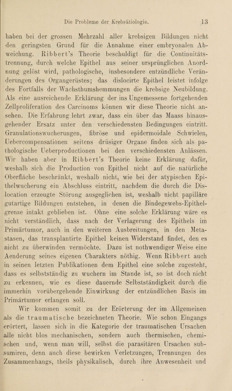 haben bei der grossen Mehrzahl aller krebsigen Bildungen nicht den geringsten Grund für die Annahme einer embryonalen Ab¬ weichung. Ribbert’s Theorie beschuldigt für die Continuitäts- trennung, durch welche Epithel aus seiner ursprünglichen Anord¬ nung gelöst wird, pathologische, insbesondere entzündliche Verän¬ derungen des Organgerüstes; das dislocirte Epithel leistet infolge des Fortfalls der Wachsthumshemmungen die krebsige Neubildung. Als eine ausreichende Erklärung der ins Ungemessene fortgehenden Zellproliferation des Carcinoms können wir diese Theorie nicht an- sehen. Die Erfahrung lehrt zwar, dass ein über das Maass hinaus¬ gehender Ersatz unter den verschiedensten Bedingungen eintritt. Granulationswucherungen, fibröse und epidcrmoidale Schwielen, Uebercompensatiönen seitens drüsiger Organe finden sich als pa¬ thologische Ueberproductionen bei den verschiedensten Anlässen. Wir haben aber in Ribbert’s Theorie keine Erklärung dafür, weshalb sich die Production von Epithel nicht auf die natürliche Oberfläche beschränkt, weshalb nicht, wie bei der atypischen Epi¬ thelwucherung ein Abschluss eintritt, nachdem die durch die Dis¬ location erzeugte Störung ausgeglichen ist, weshalb nicht papilläre gutartige Bildungen entstehen, in denen die Bindegewebs-Epithel- grenze intakt geblieben ist. Ohne eine solche Erklärung wäre es nicht verständlich, dass nach der Verlagerung des Epithels im Primärtumor, auch in den weiteren Ausbreitungen, in den Meta¬ stasen, das transplantirte Epithel keinen Widerstand findet, den es nicht zu überwinden vermöchte. Dazu ist nothwendiger Weise eine Aenderung seines eigenen Charakters nöthig. Wenn Ribbert auch in seinen letzten Publikationen dem Epithel eine solche zugesteht, dass es selbstständig zu wuchern im Stande ist, so ist doch nicht zu erkennen, wie es diese dauernde Selbstständigkeit durch die immerhin vorübergehende Einwirkung der entzündlichen Basis im Primärtumor erlangen soll. Wir kommen somit zu der Erörterung der im Allgemeinen als die traumatische bezeichneten Theorie. Wie schon Eingangs erörtert, lassen sich in die Kategorie der traumatischen Ursachen alle nicht blos mechanischen, sondern auch thermischen, chemi¬ schen und, wenn man will, selbst die parasitären Ursachen sub- sumiren, denn auch diese bewirken Verletzungen, Trennungen des Zusammenhangs, theils physikalisch, durch ihre Anwesenheit und
