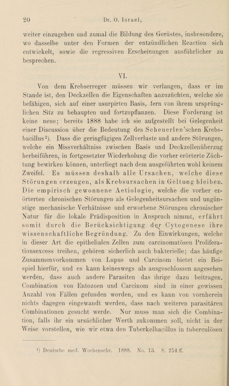 weiter einzugehen und zumal die Bildung des Gerüstes, insbesondere, wo dasselbe unter den Formen der entzündlichen Reaction sich entwickelt, sowie die regressiven Erscheinungen ausführlicher zu besprechen. VI. Von dem Krebserreger müssen wir verlangen, dass er im Stande ist, den Deckzellen die Eigenschaften anzuzüchten, welche sie befähigen, sich auf einer usurpirten Basis, fern von ihrem ursprüng¬ lichen Sitz zu behaupten und fortzupflanzen. Diese Forderung ist keine neue; bereits 1888 habe ich sie aufgestellt bei Gelegenheit einer Discussion über die Bedeutung des Scheuerlen’schen Krebs¬ bacillus1). Dass die geringfügigen Zeitverluste und andere Störungen, welche ein Missverhältnis zwischen Basis und Deckzellenüberzug herbeiführen, in fortgesetzter Wiederholung die vorher erörterte Züch¬ tung bewirken können, unterliegt nach dem ausgeführten wohl keinem Zweifel. Es müssen deshalb alle Ursachen, welche diese Störungen erzeugen, als Krebsursachen in Gelt um g bl eiben. Die empirisch gewonnene Aetiologie, welche die vorher er¬ örterten chronischen Störungen als Gelegenheitsursachen und ungün¬ stige mechanische Verhätnisse und erworbene Störungen chronischer Natur für die lokale Prädisposition in Anspruch nimmt, erfährt somit durch die Berücksichtigung der Cytogenese ihre wissenschaftliche Begründung. Zu den Einwirkungen, welche in dieser Art die epithelialen Zellen zum carcinomatösen Prolifera- tionsexcess treiben, gehören sicherlich auch bakterielle; das häufige Zusammenvorkommen von Lupus und C-arcinom bietet ein Bei¬ spiel hierfür, und es kann keineswegs als ausgeschlossen angesehen werden, dass auch andere Parasiten das ihrige dazu beitragen. Combination von Entozoen und Carcinom sind in einer gewissen Anzahl von Fällen gefunden worden, und es kann von vornherein nichts dagegen eingewandt werden, dass nach weiteren parasitären Combinationen gesucht werde. Nur muss man sich die Combina¬ tion, falls ihr ein ursächlicher Werth zukommen soll, nicht in der Weise vorstellen, wie wir etwa den Tuberkelbacillus in tuberculösen P Deutsche med. Wochenschr. 1888. No. 18. S. 254 ff.