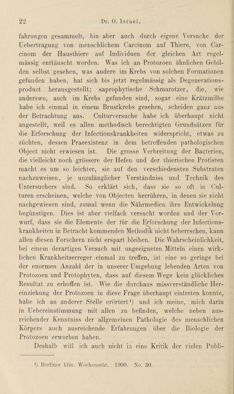 fahrungen gesammelt, bin aber auch durch eigene Versuche der Uebertragung von menschlichem Carcinom auf Thiere, von Car- cinom der Hausthiere auf Individuen der gleichen Art regel¬ mässig enttäuscht worden. Was ich an Protozoen ähnlichen Gebil¬ den selbst gesehen, was andere im Krebs von solchen Formationen gefunden haben, hat sich bis jetzt regelmässig als Degenerations- product herausgestellt; saprophytische Schmarotzer, die, wie anderswo, auch im Krebs gefunden sind, sogar eine Krätzmilbe habe ich einmal in einem Brustkrebs gesehen, scheiden ganz aus der Betrachtung aus. Culturversuche habe ich überhaupt nicht angestellt, weil es allen methodisch berechtigten Grundsätzen für die Erforschung der Infectionskrankheiten widerspricht, etwas zu züchten, dessen Praeexistenz in dem betreffenden pathologischen Object nicht erwiesen ist. Die grosse Verbreitung der Bacterien, die vielleicht noch grössere der Hefen und der thierischen Protisten macht es um so leichter, sie auf den verschiedensten Substraten nachzuweisen, je unzulänglicher Verständniss und Technik des Untersuchers sind. So erklärt sich, dass sie so oft in Cul- turen erscheinen, welche von Objecten herrühren, in denen sie nicht nachgewiesen sind, zumal wenn die Nährmedien ihre Entwickelnng begünstigen. Dies ist aber vielfach versucht worden und der Vor¬ wurf, dass sie die Elemente der für die Erforschung: der Infections- \ krankheiten in Betracht kommenden Methodik nicht beherrschen, kann allen diesen Forschern nicht erspart bleiben. Die Wahrscheinlichkeit, bei einem derartigen Versuch mit ungeeigneten Mitteln einen wirk¬ lichen Krankheitserreger einmal zu treffen, ist eine so geringe bei der enormen Anzahl der in unserer Umgebung lebenden Arten von Protozoen und Protophyten, dass auf diesem Wege kein glückliches Resultat zu erhoffen ist. Wie die durchaus missverständliche Her¬ einziehung der Protozoen in diese Frage überhaupt eintreten konnte, habe ich an anderer Stelle erörtert1) und ich meine, mich darin in LTebereinstimmung mit allen zu befinden, welche neben aus¬ reichender Kenntniss der allgemeinen Pathologie des menschlichen Körpers auch ausreichende Erfahrungen über die Biologie der Protozoen erworben haben. Deshalb will ich auch nicht in eine Kritik der vielen Publi- r) Berliner klin. Wochenschr. 1900. No. 30.