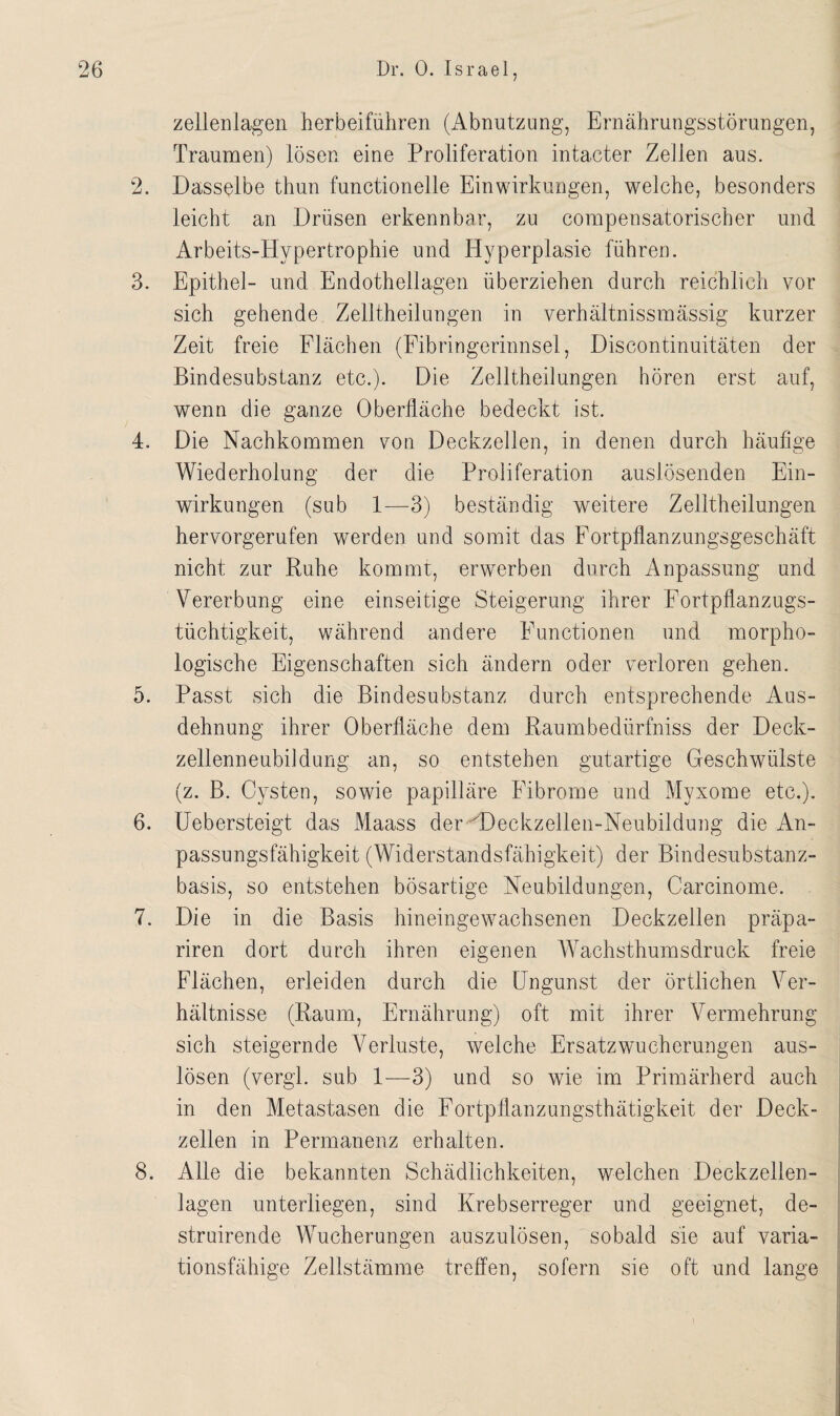 zellenlagen herbeiführen (Abnutzung, Ernährungsstörungen, Traumen) lösen eine Proliferation intacter Zellen aus. 2. Dasselbe thun functioneile Einwirkungen, welche, besonders leicht an Drüsen erkennbar, zu compensatorischer und Arbeits-Hypertrophie und Hyperplasie führen. 3. Epithel- und Endothellagen überziehen durch reichlich vor sich gehende Zelltheilungen in verhältnissmässig kurzer Zeit freie Flächen (Fibringerinnsel, Discontinuitäten der Bindesubstanz etc.). Die Zelltheilungen hören erst auf, wenn die ganze Oberfläche bedeckt ist. 4. Die Nachkommen von Deckzellen, in denen durch häufige Wiederholung der die Proliferation auslösenden Ein¬ wirkungen (sub 1—3) beständig weitere Zelltheilungen hervorgerufen werden und somit das Fortpflanzungsgeschäft nicht zur Ruhe kommt, erwerben durch Anpassung und Vererbung eine einseitige Steigerung ihrer Fortpflanzugs- tüchtigkeit, während andere Functionen und morpho¬ logische Eigenschaften sich ändern oder verloren gehen. 5. Passt sich die Bindesubstanz durch entsprechende Aus¬ dehnung ihrer Oberfläche dem Raumbedürfniss der Deck¬ zellenneubildung an, so entstehen gutartige Geschwülste (z. B. Cysten, sowie papilläre Fibrome und Myxome etc.). 6. Uebersteigt das Maass der UDeckzellen-Neubildung die An¬ passungsfähigkeit (Widerstandsfähigkeit) der Bindesubstanz¬ basis, so entstehen bösartige Neubildungen, Carcinome. 7. Die in die Basis hineingewachsenen Deckzellen präpa- riren dort durch ihren eigenen Wachsthumsdruck freie Flächen, erleiden durch die Ungunst der örtlichen Ver¬ hältnisse (Raum, Ernährung) oft mit ihrer Vermehrung sich steigernde Verluste, welche Ersatzwucherungen aus- lösen (vergl. sub 1—3) und so wie im Primärherd auch in den Metastasen die Fortpflanzungsthätigkeit der Deck¬ zellen in Permanenz erhalten. 8. Alle die bekannten Schädlichkeiten, welchen Deckzellen¬ lagen unterliegen, sind Krebserreger und geeignet, de- struirende Wucherungen auszulösen, sobald sie auf varia¬ tionsfähige Zellstämme treffen, sofern sie oft und lange