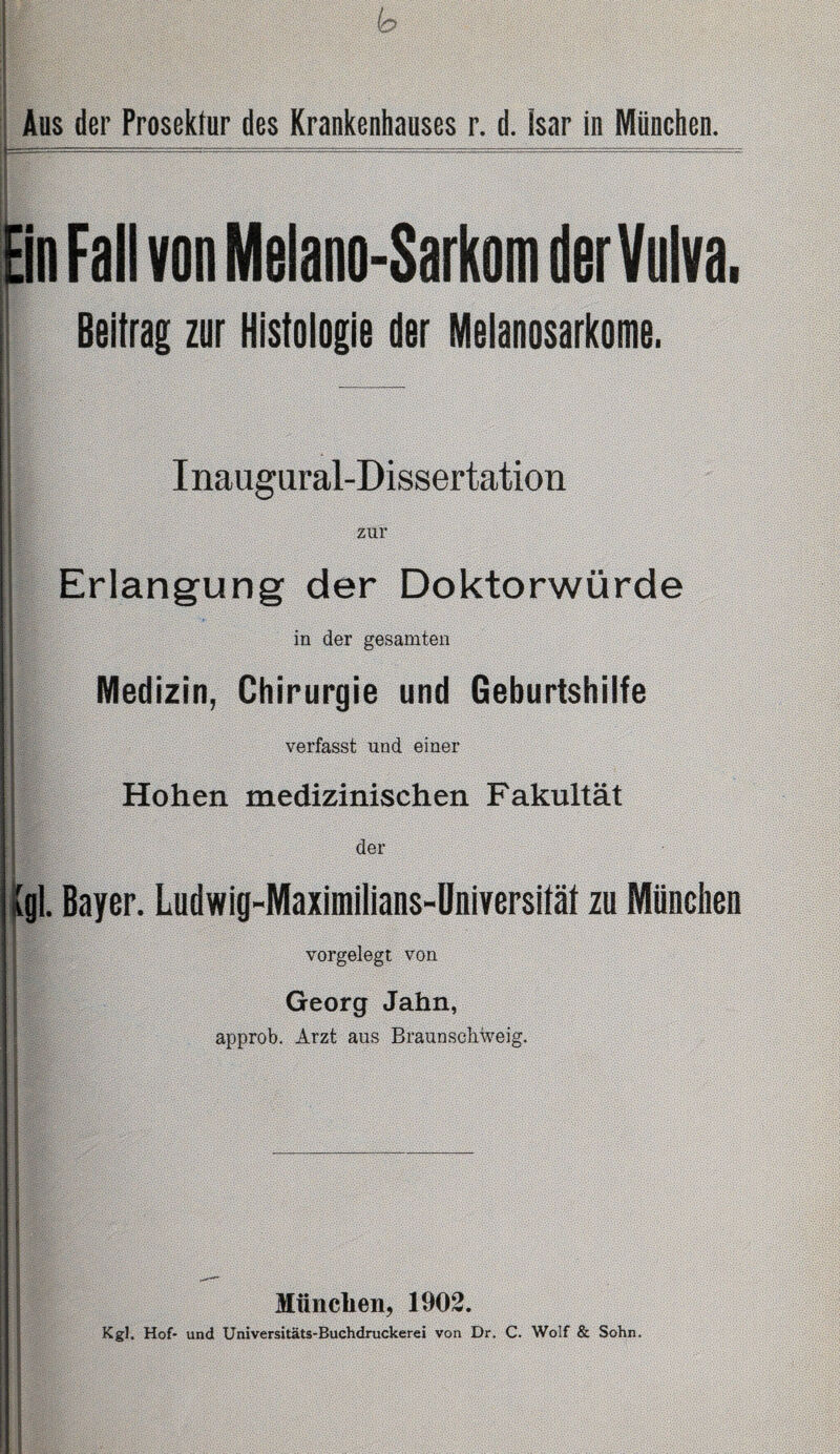 Ein Fall von Melano-Sarkom der Vulva. Beitrag zur Histologie der Melanosarkome. Inaugural-Dissertation zur Erlangung der Doktorwürde in der gesamten j Medizin, Chirurgie und Geburtshilfe verfasst und einer Hohen medizinischen Fakultät der IlBf-. (gl. Bayer. Ludwig-Maximiiians-Universität zu München vorgelegt von Georg Jahn, approb. Arzt aus Braunscbweig. München, 1902. Kgl. Hof* und Universitäts-Buchdruckerei von Dr. C. Wolf & Sohn.