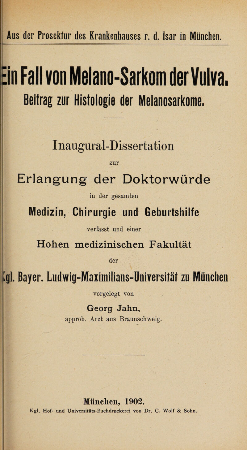 Ein Fall von Melano-Sarkom der Vulva. Beitrag zur Histologie der Melanosarkome. I naugural-Dissertation zur Erlangung der Doktorwürde in der gesamten Medizin, Chirurgie und Geburtshilfe verfasst und einer Hohen medizinischen Fakultät der Igl. Bayer. Ludwig-Maximilians-Universität zu München vorgelegt von Georg Jahn, approb. Arzt aus Braunscbweig. München, 1902. Kgl. Hof- und Universitäts-Buchdruckerei von Dr. C. Wolf & Sohn.