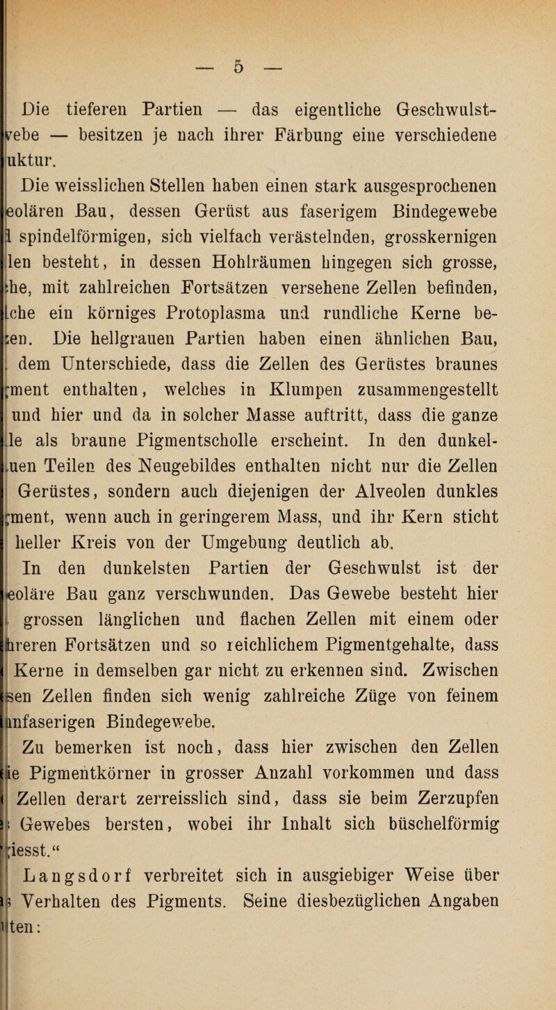 Die tieferen Partien — das eigentliche Geschwulst- vebe — besitzen je nach ihrer Färbung eine verschiedene uktur. Die weisslichen Stellen haben einen stark ausgesprochenen eolären Bau, dessen Gerüst aus faserigem Bindegewebe l spindelförmigen, sich vielfach verästelnden, grosskernigen len besteht, in dessen Hohlräumen hingegen sich grosse, ihe, mit zahlreichen Fortsätzen versehene Zellen befinden, [che ein körniges Protoplasma und rundliche Kerne be- sen. Die hellgrauen Partien haben einen ähnlichen Bau, . dem Unterschiede, dass die Zellen des Gerüstes braunes 'ment enthalten, welches in Klumpen zusammengestellt und hier und da in solcher Masse auf tritt, dass die ganze de als braune Pigmentscholle erscheint. In den dunkel- .uen Teilen des Neugebildes enthalten nicht nur die Zellen Gerüstes, sondern auch diejenigen der Alveolen dunkles ^ment, wenn auch in geringerem Mass, und ihr Kern sticht heller Kreis von der Umgebung deutlich ab. In den dunkelsten Partien der Geschwulst ist der »eoläre Bau ganz verschwunden. Das Gewebe besteht hier 1 grossen länglichen und flachen Zellen mit einem oder Ihreren Fortsätzen und so reichlichem Pigmentgehalte, dass Kerne in demselben gar nicht zu erkennen sind. Zwischen Uen Zellen finden sich wenig zahlreiche Züge von feinem imfaserigen Bindegewebe. Zu bemerken ist noch, dass hier zwischen den Zellen l|ie Pigmentkörner in grosser Anzahl Vorkommen und dass < Zellen derart zerreisslich sind, dass sie beim Zerzupfen h Gewebes bersten, wobei ihr Inhalt sich büschelförmig giesst.“ Langsdorf verbreitet sich in ausgiebiger Weise über ß Verhalten des Pigments. Seine diesbezüglichen Angaben i ten: