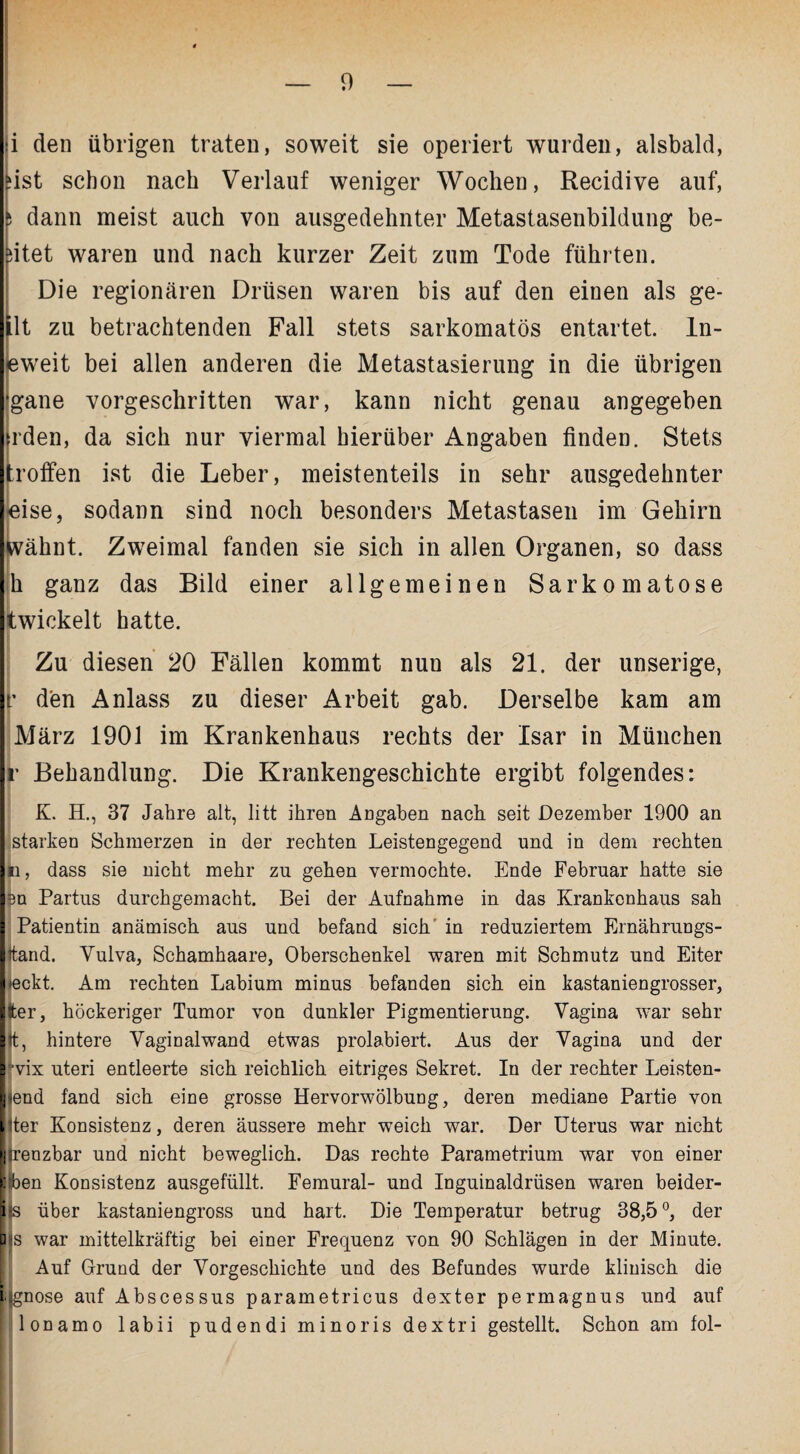 i den übrigen traten, soweit sie operiert wurden, alsbald, Iist schon nach Verlauf weniger Wochen, Recidive auf, dann meist auch von ausgedehnter Metastasenbildung be¬ itet waren und nach kurzer Zeit zum Tode führten. Die regionären Drüsen waren bis auf den einen als ge- flt zu betrachtenden Fall stets sarkomatös entartet, ln- leweit bei allen anderen die Metastasierung in die übrigen gane vorgeschritten war, kann nicht genau angegeben rden, da sich nur viermal hierüber Angaben finden. Stets troffen ist die Leber, meistenteils in sehr ausgedehnter «ise, sodann sind noch besonders Metastasen im Gehirn wähnt. Zweimal fanden sie sich in allen Organen, so dass h ganz das Bild einer allgemeinen Sarkomatose twickelt hatte. Zu diesen 20 Fällen kommt nun als 21. der unserige, r den Anlass zu dieser Arbeit gab. Derselbe kam am März 1901 im Krankenhaus rechts der Isar in München r Behandlung. Die Krankengeschichte ergibt folgendes: IK. H., 37 Jahre alt, litt ihren Angaben nach seit Dezember 1900 an starken Schmerzen in der rechten Leistengegend und in dem rechten ii, dass sie nicht mehr zu gehen vermochte. Ende Februar hatte sie len Partus durchgemacht. Bei der Aufnahme in das Krankenhaus sah I Patientin anämisch aus und befand sich in reduziertem Ernährungs- Ittand. Yulva, Schamhaare, Oberschenkel waren mit Schmutz und Eiter I eckt. Am rechten Labium minus befanden sich ein kastaniengrosser, Ifter, höckeriger Tumor von dunkler Pigmentierung. Vagina war sehr Sit, hintere Vaginalwand etwas prolabiert. Aus der Vagina und der rvix uteri entleerte sich reichlich eitriges Sekret. In der rechter Leisten- ij end fand sich eine grosse Hervorwölbung, deren mediane Partie von [iter Konsistenz, deren äussere mehr weich war. Der Uterus war nicht ij renzbar und nicht beweglich. Das rechte Parametrium war von einer Eiben Konsistenz ausgefüllt. Femural- und Inguinaldrüsen waren beider- i s über kastaniengross und hart. Die Temperatur betrug 38,5 °, der Q s war mittelkräftig bei einer Frequenz von 90 Schlägen in der Minute. Auf Grund der Vorgeschichte und des Befundes wurde klinisch die I gnose auf Abscessus parametricus dexter permagnus und auf lonamo labii pudendi minoris dextri gestellt. Schon am fol-