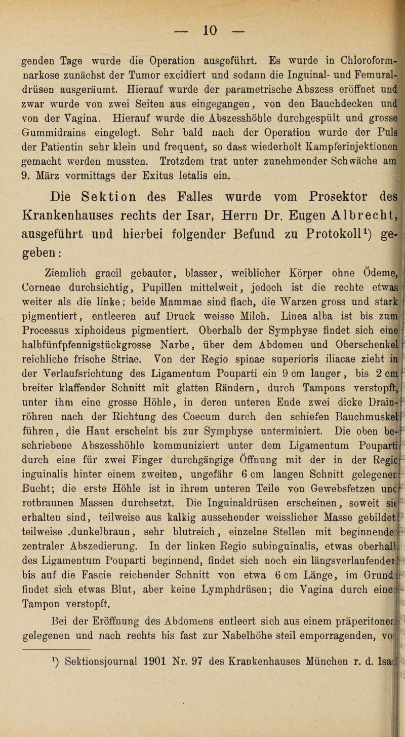 genden Tage wurde die Operation ausgeführt. Es wurde in Chloroform- I narkose zunächst der Tumor excidiert und sodann die Inguinal- und Femural- drüsen ausgeräumt. Hierauf wurde der parametrische Abszess eröffnet und zwar wurde von zwei Seiten aus eingegangen, von den Bauchdecken und von der Vagina. Hierauf wurde die Abszesshöble durchgespült und grosse Gummidrains eingelegt. Sehr bald nach der Operation wurde der Puls der Patientin sehr klein und frequent, so dass wiederholt Kampferinjektionen gemacht werden mussten. Trotzdem trat unter zunehmender Schwäche am 9. März vormittags der Exitus letalis ein. Die Sektion des Falles wurde vom Prosektor des Krankenhauses rechts der Isar, Herrn Dr. Eugen Al brecht, ausgeführt und hierbei folgender Befund zu Protokoll1) ge¬ geben : Ziemlich gracil gebauter, blasser, weiblicher Körper ohne Ödeme, Corneae durchsichtig, Pupillen mittelweit, jedoch ist die rechte etwas weiter als die linke; beide Mammae sind flach, die Warzen gross und stark pigmentiert, entleeren auf Druck weisse Milch. Linea alba ist bis zum Processus xiphoideus pigmentiert. Oberhalb der Symphyse findet sich eine halbfünfpfennigstückgrosse Narbe, über dem Abdomen und Oberschenkel; reichliche frische Striae. Von der Regio spinae superioris iliacae zieht in der Verlaufsrichtung des Ligamentum Pouparti ein 9 cm langer, bis 2 cm r breiter klaffender Schnitt mit glatten Rändern, durch Tampons verstopft,r unter ihm eine grosse Höhle, in deren unteren Ende zwei dicke Drain¬ röhren nach der Richtung des Coecum durch den schiefen Bauchmuskel führen, die Haut erscheint bis zur Symphyse unterminiert. Die oben be¬ schriebene Abszesshöhle kommuniziert unter dem Ligamentum Pouparti durch eine für zwei Finger durchgängige Öffnung mit der in der Regie inguinalis hinter einem zweiten, ungefähr 6 cm langen Schnitt gelegener Bucht; die erste Höhle ist in ihrem unteren Teile von Gewebsfetzen uncr rotbraunen Massen durchsetzt. Die Inguinaldrüsen erscheinen, soweit sie erhalten sind, teilweise aus kalkig aussehender weisslicher Masse gebildet teilweise .dunkei braun, sehr blutreich, einzelne Stellen mit beginnende zentraler Abszedierung. In der linken Regio subinguinalis, etwas oberhal des Ligamentum Pouparti beginnend, findet sich noch ein längsverlaufendeir bis auf die Fascie reichender Schnitt von etwa 6 cm Länge, im Grund Be¬ findet sich etwas Blut, aber keine Lymphdrüsen; die Vagina durch eine P Tampon verstopft. Bei der Eröffnung des Abdomens entleert sich aus einem präperitonefli gelegenen und nach rechts bis fast zur Nabelhöhe steil emporragenden, vo * 1) Sektionsjournal 1901 Nr. 97 des Krankenhauses München r. d. Isa f