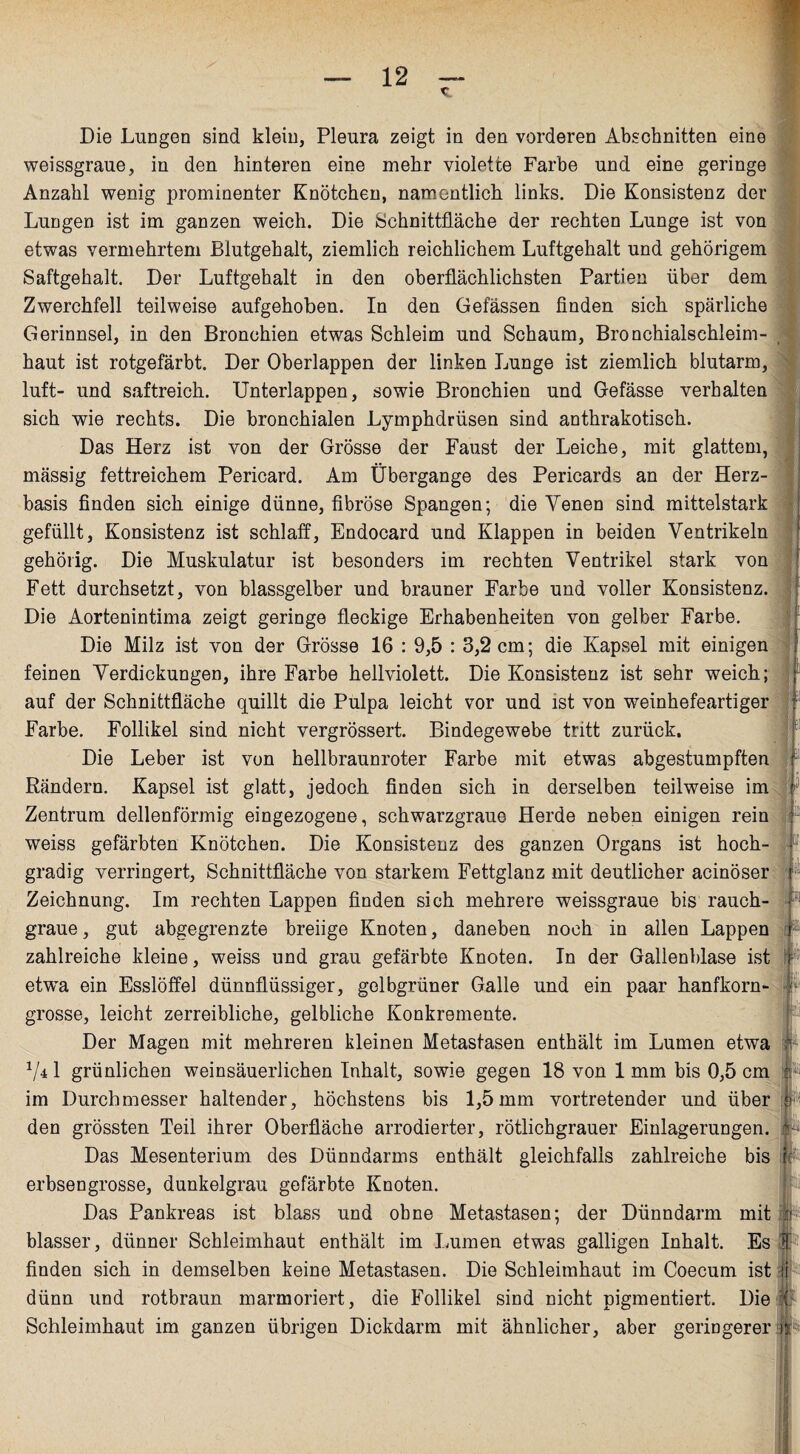 Die Lungen sind klein, Pleura zeigt in den vorderen Abschnitten eine weissgraue, in den hinteren eine mehr violette Farbe und eine geringe Anzahl wenig prominenter Knötchen, namentlich links. Die Konsistenz der Lungen ist im ganzen weich. Die Schnittfläche der rechten Lunge ist von etwas vermehrtem Blutgehalt, ziemlich reichlichem Luftgehalt und gehörigem Saftgehalt. Der Luftgehalt in den oberflächlichsten Partien über dem Zwerchfell teilweise aufgehoben. In den Gefässen finden sich spärliche Gerinnsel, in den Bronchien etwas Schleim und Schaum, Bronchialschleim¬ haut ist rotgefärbt. Der Oberlappen der linken Lunge ist ziemlich blutarm, luft- und saftreich. Unterlappen, sowie Bronchien und Gefässe verhalten sich wie rechts. Die bronchialen Lymphdrüsen sind anthrakotisch. Das Herz ist von der Grösse der Faust der Leiche, mit glattem, massig fettreichem Pericard. Am Übergange des Pericards an der Herz¬ basis finden sich einige dünne, fibröse Spangen; die Venen sind mittelstark gefüllt, Konsistenz ist schlaff, Endocard und Klappen in beiden Ventrikeln gehörig. Die Muskulatur ist besonders im rechten Ventrikel stark von Fett durchsetzt, von blassgelber und brauner Farbe und voller Konsistenz. Die Aortenintima zeigt geringe fleckige Erhabenheiten von gelber Farbe. Die Milz ist von der Grösse 16 : 9,5 : 3,2 cm; die Kapsel mit einigen feinen Verdickungen, ihre Farbe hellviolett. Die Konsistenz ist sehr weich; auf der Schnittfläche quillt die Pulpa leicht vor und ist von weinhefeartiger Farbe. Follikel sind nicht vergrössert. Bindegewebe tritt zurück. Die Leber ist von hellbraunroter Farbe mit etwas abgestumpften Rändern. Kapsel ist glatt, jedoch finden sich in derselben teilweise im Zentrum dellenförmig eingezogene, schwarzgraue Herde neben einigen rein weiss gefärbten Knötchen. Die Konsistenz des ganzen Organs ist hoch¬ gradig verringert, Schnittfläche von starkem Fettglanz mit deutlicher acinöser Zeichnung. Im rechten Lappen finden sich mehrere weissgraue bis rauch graue, gut abgegrenzte breiige Knoten, daneben noch in allen Lappen zahlreiche kleine, weiss und grau gefärbte Knoten. In der Gallenblase ist etwa ein Esslöffel dünnflüssiger, gelbgrüner Galle und ein paar hanfkorn¬ grosse, leicht zerreibliche, gelbliche Konkremente. Der Magen mit mehreren kleinen Metastasen enthält im Lumen etwa 741 grünlichen weinsäuerlichen Inhalt, sowie gegen 18 von 1 mm bis 0,5 cm im Durchmesser haltender, höchstens bis 1,5mm vortretender und über den grössten Teil ihrer Oberfläche arrodierter, rötlichgrauer Einlagerungen. Das Mesenterium des Dünndarms enthält gleichfalls zahlreiche bis r: erbsengrosse, dunkelgrau gefärbte Knoten. Das Pankreas ist blass und ohne Metastasen; der Dünndarm mit fr blasser, dünner Schleimhaut enthält im Immen etwas galligen Inhalt. Es ff finden sich in demselben keine Metastasen. Die Schleimhaut im Coecum ist fj dünn und rotbraun marmoriert, die Follikel sind nicht pigmentiert. Die ( Schleimhaut im ganzen übrigen Dickdarm mit ähnlicher, aber geringerer ifr
