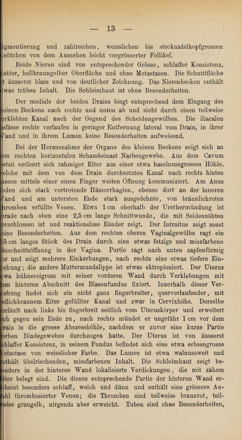 Igmentierung und zahlreichen, weisslichen bis stecknadelkopfgrossen nötchen von dem Aussehen leicht vergrösserter Follikel. Beide Nieren sind von entsprechender Grösse, schlaffer Konsistenz, atter, hellbraungelber Oberfläche und ohne Metastasen. Die Schnittfläche t äusserst blass und von deutlicher Zeichnung. Das Nierenbecken enthält iwas trüben Inhalt. Die Schleimhaut ist ohne Besonderheiten. Der mediale der beiden Drains biegt entsprechend dem Eingang des [einen Beckens nach rechts und unten ab und zieht durch einen teilweise prklebten Kanal nach der Gegend des Scheidengewölbes. Die iliacalen pfässe rechts verlaufen in geringer Entfernung lateral vom Drain, in ihrer fand und in ihrem Lumen keine Besonderheiten aufweisend. Bei der Herausnahme der Organe des kleinen Beckens zeigt sich an Bin rechten horizontalen Schambeinast Narbengewebo. Aus dem Cavum ptzii entleert sich rahmiger Eiter aus einer etwa haselnussgrossen Höhle, eiche mit dem von dem Drain durchsetzten Kanal nach rechts hinten assen mittels einer einen Finger weiten Öffnung kommuniziert. Am Anus hden sich stark vortretende Hämorrhagien, ebenso dort an der inneren öand und am untersten Ende stark ausgedehnte, von bräunlichroten hromben erfüllte Yenen. Etwa 1cm oberhalb der Urethermündung ist Brade nach oben eine 2,5 cm lange Schnittwunde, die mit Seidennähten Bischlossen ist und reaktionslose Ränder zeigt. Der Introitus zeigt sonst feine Besonderheiten. Aus dem rechten oberen Yaginalgewölbe ragt ein ,5 cm langes Stück des Drain durch eine etwas fetzige und missfarbene inschnittsöffnung in der Vagina. Portio ragt nach unten zapfenförmig or und zeigt mehrere Einkerbungen, nach rechts eine etwas tiefere Ein- ehung; die andere Muttermundslippe ist etwas ektropioniert. Der Uterus ;wa hühnereigross mit seiner vorderen Wand durch Verklebungen mit 3m hinteren Abschnitt des Blasenfundus fixiert. Innerhalb dieser Ver- ebung findet sich ein nicht ganz fingerbreiter, querverlaufender, mit »tlichbraunem Eiter gefüllter Kanal und zwar in Cervixhöhe. Derselbe erläuft nach links bis fingerbreit seitlich vom Uteruskörper und erweitert ch gegen sein Ende zu, nach rechts mündet er ungefähr 1cm vor dem irain in die grosse Abszesshöhle, nachdem er zuvor eine kurze Partie Brben Bindegewebes durchzogen hatte. Der Uterus ist von äusserst •:hlaffer Konsistenz, in seinem Fundus befindet sich eine etwa erbsengrosse etastase von weisslicher Farbe. Das Lumen ist etwa walnussweit und nthält übelriechenden, missfarbenen Inhalt. Die Schleimhaut zeigt be- »mders in der hinteren Wand lokalisierte Verdickungen , die mit zähem liter belegt sind. Die diesen entsprechende Partie der hinteren Wand er- i fieint besonders schlaff, weich und dünn und enthält eine grössere An- i ihl thrombosierter Venen; die Thromben sind teilweise braunrot, teil¬ weise graugelb, nirgends aber erweicht. Tuben sind ohne Besonderheiten,