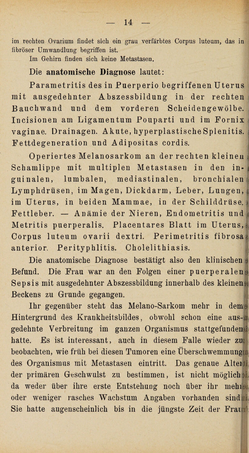 im rechten Ovarium findet sich ein grau verfärbtes Corpus luteum, das in fibröser Umwandlung begriffen ist. Im Gehirn finden sich keine Metastasen. Die anatomische Diagnose lautet: Parametritis des in Puerperio begriffenen Uterus mit ausgedehnter Abszessbildung in der rechten Bauchwand und dem vorderen Scheidengewölbe. Incisionen am Ligamentum Pouparti und im Fornix vaginae. Drainagen. Akute, hyperplastischeSplenitis. • Fettdegeneration und Adipositas cordis. Operiertes Melanosarkom an der rechten kleinen Schamlippe mit multiplen Metastasen in den in¬ guinalen, lumbalen, mediastinalen, bronchialen Lymphdrüsen, im Magen, Dickdarm, Leber, Lungen, p im Uterus, in beiden Mammae, in der Schilddrüse. Fettleber. — Anämie der Nieren, Endometritis und i Metritis puerperalis. Placentares Blatt im Uterus,; Corpus luteum ovarii dextri. Perimetritis fibrosa» anterior. Perityphlitis. Cholelithiasis. Die anatomische Diagnose bestätigt also den klinischen 9 Befund. Die Frau war an den Folgen einer puerperaleno Sepsis mit ausgedehnter Abszessbildung innerhalb des kleinen Beckens zu Grunde gegangen. Ihr gegenüber steht das Melano-Sarkom mehr in deme Hintergrund des Krankheitsbildes, obwohl schon eine aus-n gedehnte Verbreitung im ganzen Organismus stattgefundem/: hatte. Es ist interessant, auch in diesem Falle wieder zu: beobachten, wie früh bei diesen Tumoren eine Überschwemmung io des Organismus mit Metastasen eintritt. Das genaue Alteijl der primären Geschwulst zu bestimmen, ist nicht möglich31 da weder über ihre erste Entstehung noch über ihr mehiißi oder weniger rasches Wachstum Angaben vorhanden sindm Sie hatte augenscheinlich bis in die jüngste Zeit der Fraif