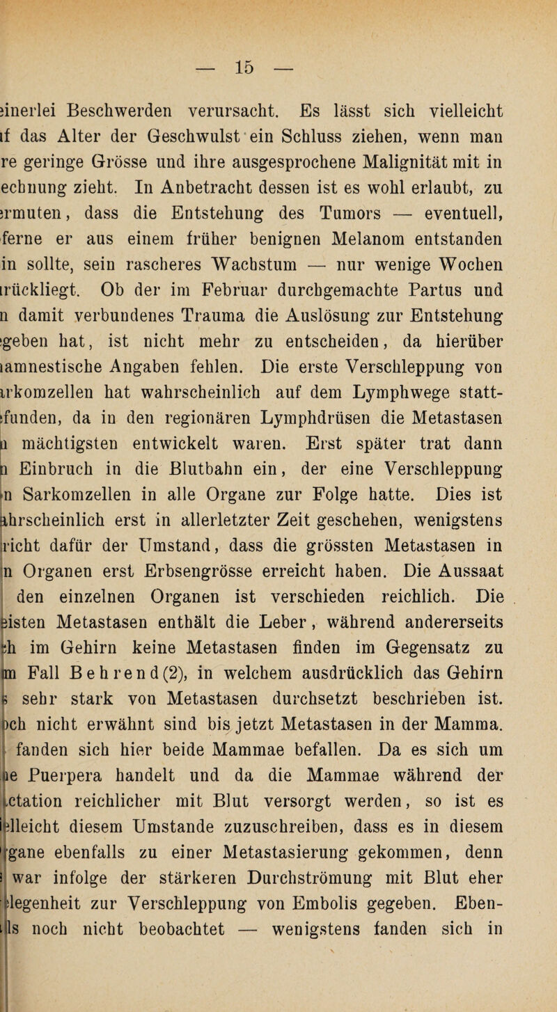 einerlei Beschwerden verursacht. Es lässt sich vielleicht if das Alter der Geschwulst ein Schluss ziehen, wenn man re geringe Grösse und ihre ausgesprochene Malignität mit in echnung zieht. In Anbetracht dessen ist es wohl erlaubt, zu mmuten, dass die Entstehung des Tumors — eventuell, ferne er aus einem früher benignen Melanom entstanden in sollte, sein rascheres Wachstum — nur wenige Wochen irückliegt. Ob der im Februar durchgemachte Partus und n damit verbundenes Trauma die Auslösung zur Entstehung (geben hat, ist nicht mehr zu entscheiden, da hierüber lamnestische Angaben fehlen. Die erste Verschleppung von irkomzellen hat wahrscheinlich auf dem L}rmphwege statt- jfunden, da in den regionären Lymphdrüsen die Metastasen ü mächtigsten entwickelt waren. Erst später trat dann n Einbruch in die Blutbahn ein, der eine Verschleppung m Sarkomzellen in alle Organe zur Folge hatte. Dies ist hhrscheinlich erst in allerletzter Zeit geschehen, wenigstens nicht dafür der Umstand, dass die grössten Metastasen in n Organen erst Erbsengrösse erreicht haben. Die Aussaat den einzelnen Organen ist verschieden reichlich. Die eisten Metastasen enthält die Leber, während andererseits sh im Gehirn keine Metastasen finden im Gegensatz zu im Fall Behrend(2), in welchem ausdrücklich das Gehirn f sehr stark von Metastasen durchsetzt beschrieben ist. bch nicht erwähnt sind bis jetzt Metastasen in der Mamma. fanden sich hier beide Mammae befallen. Da es sich um oe Puerpera handelt und da die Mammae während der ictation reichlicher mit Blut versorgt werden, so ist es ielleicht diesem Umstande zuzuschreiben, dass es in diesem dgane ebenfalls zu einer Metastasierung gekommen, denn 3 war infolge der stärkeren Durchströmung mit Blut eher degenheit zur Verschleppung von Embolis gegeben. Eben¬ es noch nicht beobachtet — wenigstens fanden sich in