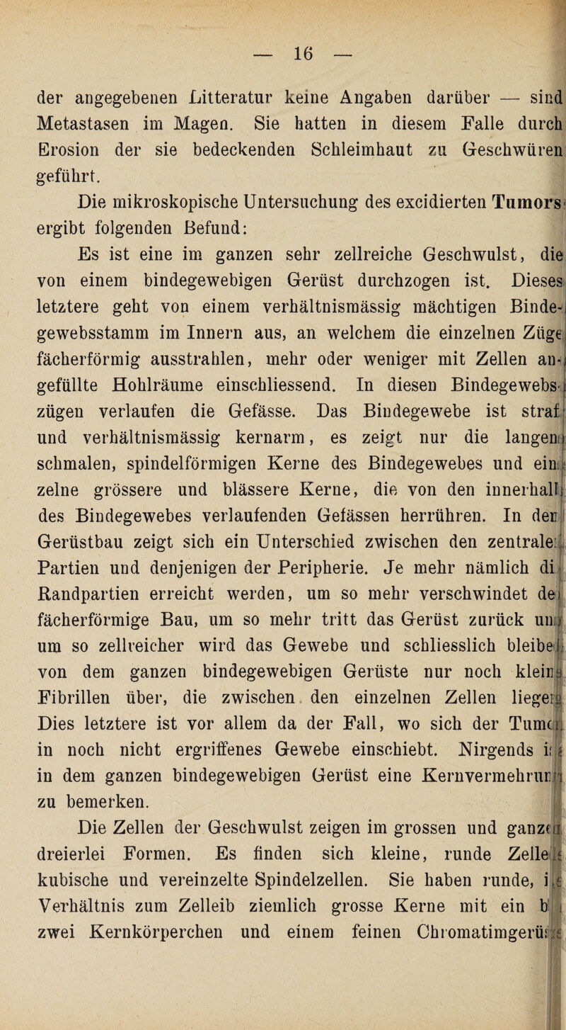 der angegebenen Litteratur keine Angaben darüber — sind Metastasen im Magen. Sie hatten in diesem Falle durch Erosion der sie bedeckenden Schleimhaut zu Geschwüren geführt. Die mikroskopische Untersuchung des excidierten Tumors' ergibt folgenden Befund: Es ist eine im ganzen sehr zellreiche Geschwulst, die von einem bindegewebigen Gerüst durchzogen ist. Dieses letztere geht von einem verhältnismässig mächtigen Binde-i gewebsstamm im Innern aus, an welchem die einzelnen Züge fächerförmig ausstrahlen, mehr oder weniger mit Zellen am) gefüllte Hohlräume einschliessend. In diesen Bindegewebs/ zügen verlaufen die Gefässe. Das Bindegewebe ist straf* und verhältnismässig kernarm, es zeigt nur die langem* schmalen, spindelförmigen Kerne des Bindegewebes und ein. zelne grössere und blässere Kerne, die von den innerhalb des Bindegewebes verlaufenden Gefässen herrühren. In der Gerüstbau zeigt sich ein Unterschied zwischen den zentrale: Partien und denjenigen der Peripherie. Je mehr nämlich di Randpartien erreicht werden, um so mehr verschwindet de fächerförmige Bau, um so mehr tritt das Gerüst zurück um um so zellveicher wird das Gewebe und schliesslich bleibe I von dem ganzen bindegewebigen Gerüste nur noch kleins Fibrillen über, die zwischen den einzelnen Zellen liege]» Dies letztere ist vor allem da der Fall, wo sich der Turne . in noch nicht ergriffenes Gewebe einschiebt. Nirgends ii in dem ganzen bindegewebigen Gerüst eine Kernvermehrur zu bemerken. Die Zellen der Geschwulst zeigen im grossen und ganze | dreierlei Formen. Es finden sich kleine, runde Zelle/. kubische und vereinzelte Spindelzellen. Sie haben runde, i fe Verhältnis zum Zelleib ziemlich grosse Kerne mit ein b zwei Kernkörperchen und einem feinen Chiomatimgerüi:
