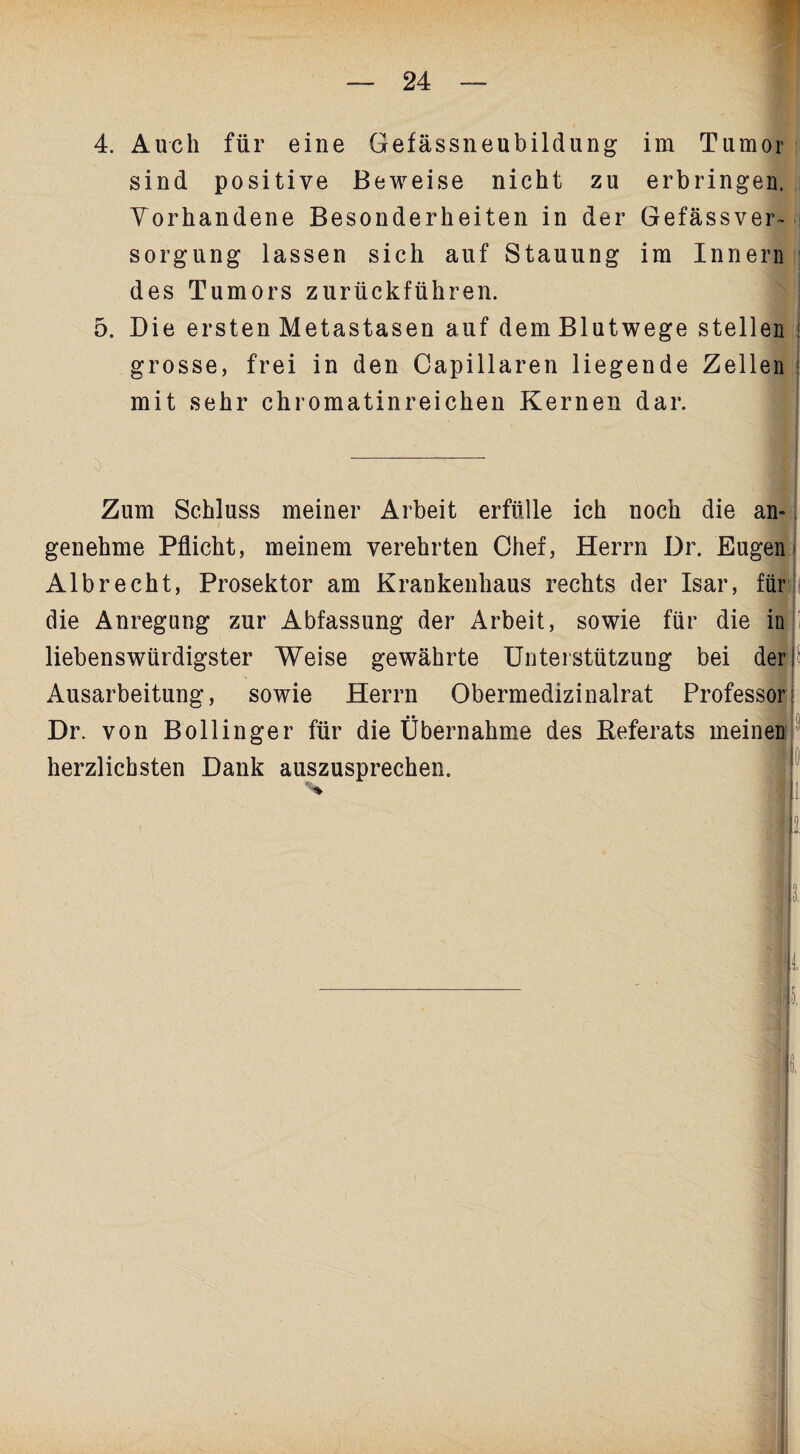 4. Auch für eine Gefässneubildung im Tumor sind positive Beweise nicht zu erbringen. Vorhandene Besonderheiten in der Gefässver- sorgung lassen sich auf Stauung im Innern des Tumors zurückführen. 5. Die ersten Metastasen auf dem Blutwege stellen grosse, frei in den Capillaren liegende Zellen mit sehr chromatinreichen Kernen dar. Zum Schluss meiner Arbeit erfülle ich noch die an¬ genehme Pflicht, meinem verehrten Chef, Herrn Dr. Eugen Albrecht, Prosektor am Krankenhaus rechts der Isar, für die Anregung zur Abfassung der Arbeit, sowie für die in liebenswürdigster Weise gewährte Unterstützung bei der i Ausarbeitung, sowie Herrn Obermedizinalrat Professor; Dr. von B oll in ge r für die Übernahme des Referats meinen herzlichsten Dank auszusprechen. I
