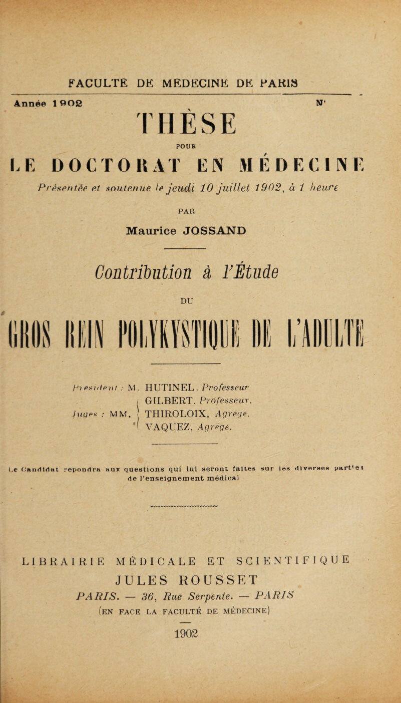 Année 1 002 N' THÈSE POUR LE DOCTORAT EN MÉDECINE Présentée p.t soutenue le jeudi 10 juillet i902, à / heure PAR Maurice JOSSAND Contribution à FEtude 4 DU Fi exnieiii : M. HUTINEL . Professeur , GILBERT. Professeur, luges : MM. ) THIROLOIX, Agrégé. i VAQUEZ, Agrégé. l,e Candidat répondra aux questions qui lui seront faites sur les diverses partie* de l’enseignement médical > A/> /•»/»/> /I LIBRAIRIE MÉDICALE ET SCIENTIFIQUE JULES ROUSSET PARIS. — 36, Rue Serpente. — PARIS (en face la faculté de médecine) 1902