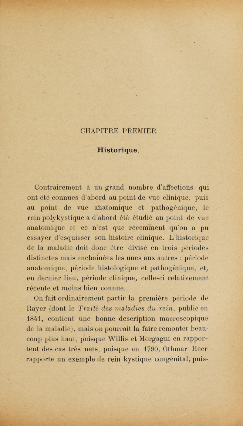 CHAPITRE PREMIER Historique. Contrairement à un grand nombre d’affections qui ont été connues d’abord au point de vue clinique, puis au point de vue aliatomique et pathogénique, le rein polykystique a d’abord été étudié au point de vue anatomique et ce n’est que récemment qu’on a pu essa}-er d’esquisser son histoire clinique. L’historique de la maladie doit donc être divisé en trois périodes distinctes mais enchaînées les unes aux autres : période anatomique, période histologique et pathogénique, et, en dernier lieu, période clinique, celle-ci relativement récente et moins bien connue. On fait ordinairement partir la première période de Rayer (dont le Traité des maladies du rein, publié en 1841, contient une bonne description macroscopique de la maladie), mais on pourrait la faire remonter beau¬ coup plus haut, puisque Willis et Morgagni en rappor¬ tent des cas très nets, puisque en 1790, Othmar Heer rapporte un exemple de rein kystique congénital, puis-