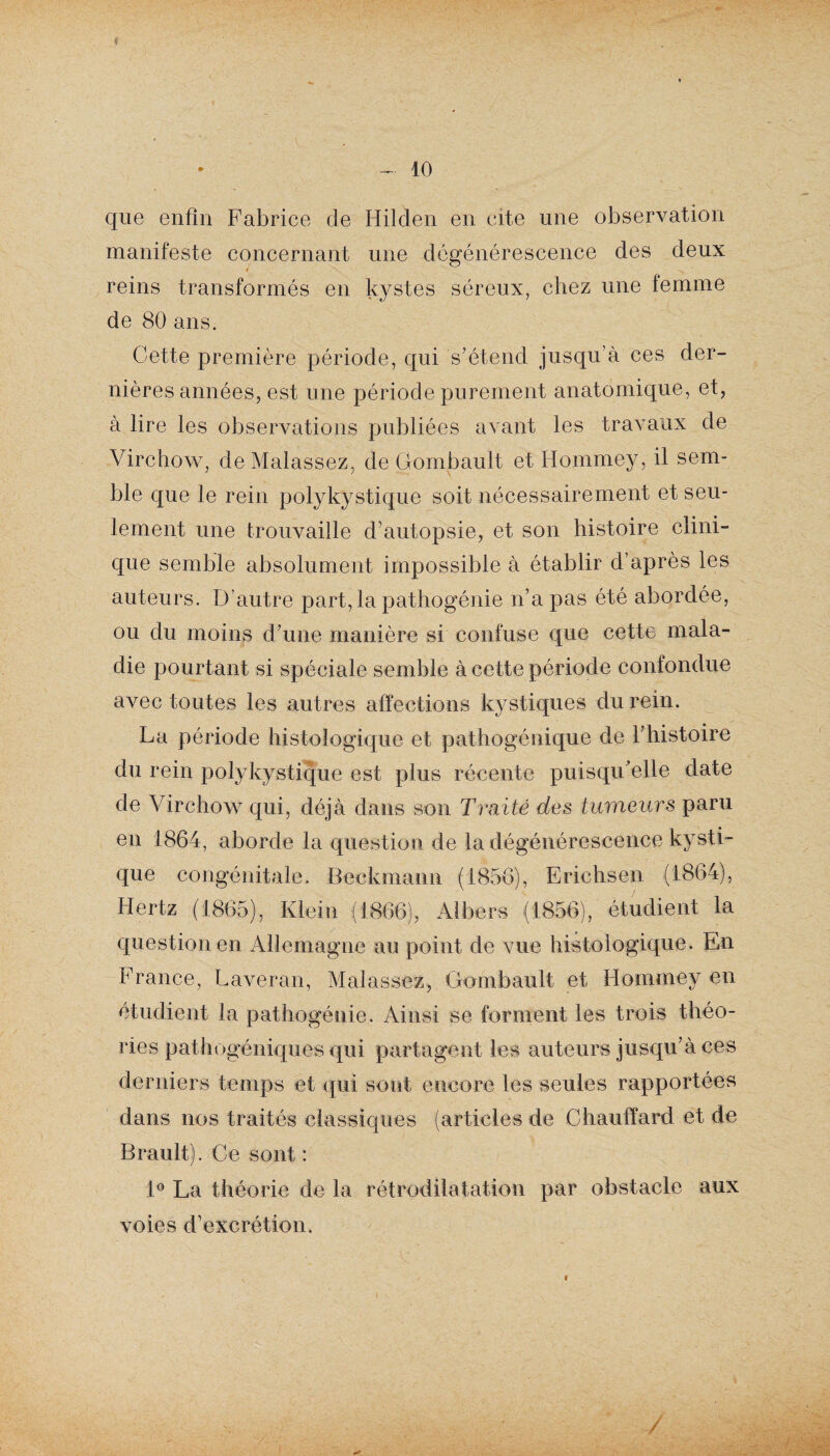 » ~ 10 que enfin Fabrice de Hilden en cite une observation manifeste concernant une dégénérescence des deux i reins transformés en kystes séreux, chez une femme de 80 ans. Cette première période, qui s'étend jusqu’à ces der¬ nières années, est une période purement anatomique, et, à lire les observations publiées avant les travaux de Virchow, de Malassez, de Gombault et Hommey, il sem¬ ble que le rein polykystique soit nécessairement et seu¬ lement une trouvaille d’autopsie, et son histoire clini¬ que semble absolument impossible à établir d’après les auteurs. D’autre part, la pathogénie n’a pas été abordée, ou du moins d’une manière si confuse que cette mala¬ die pourtant si spéciale semble à cette période confondue avec toutes les autres affections kystiques du rein. La période histologique et pathogénique de l’histoire du rein polykystique est plus récente puisqu’elle date de Virchow qui, déjà dans son Traité des tumeurs paru en 1864, aborde la question de la dégénérescence kysti¬ que congénitale. Beckmann (1856), Erichsen (1864), Hertz (1865), Klein (1866), Ai bers (1856), étudient la question en Allemagne au point de vue histologique. En France, Laveran, Malassez, Gombault et Hommey en étudient la pathogénie. Ainsi se forment les trois théo¬ ries pathogéniques qui partagent les auteurs jusqu’à ces derniers temps et qui sont encore tes seules rapportées dans nos traités classiques (articles de Chauffard et de Brault). Ce sont : 1° La théorie de la rétrodilatation par obstacle aux voies d’excrétion.